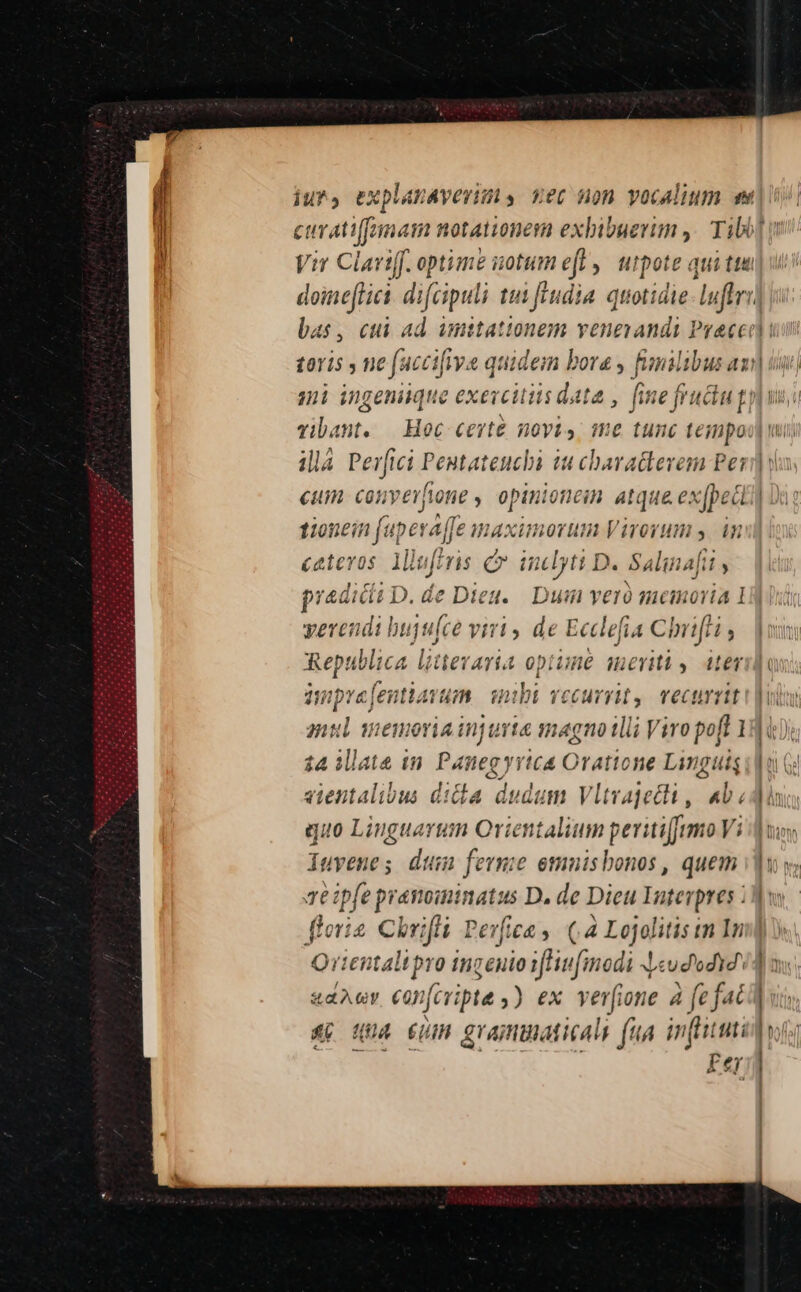 iur, explanavevins ec non vocalium e curatiffnat aim notationeim exbibuerun ,.— Tiblo Vir Claviff. optime uotum eft ,| utpote qui ttu doineflict. difcipuli tui hudia. quotidie: luffri] ji bas, cui ad amittationem veneyands Preced | taris , ne fac cifiva quidem bora , fanil ibus a: mi ingeniique exercitiis data , fne fruciu gy vibant. | Hoc ceste novis me tunc teimpoo] wi illà Perfici Pentateuchbi Sdn cios Perd euim. converfione ,. opinioncin. atque exjpedtil tionein (uper ffe maximorum Virorum s. n £alevos 1i ii iji Hrs Qv idyti D. Salinafit Itt s praedicit D.de Dieu. Dui veró memoria 1i] yerendi buju[ce viri , de Ecclefia Chnifti , Republica litteraria optune menti, iter anpre[entiavum. nbi vecurrit, vecurriti |o nul maseiadtju nta magno tlli V iro poft 1 gir $4 iate im. Panegy yic&amp; Oratione Linguis joi G: vientalibus dila dudum Vltvajecli , abd quo Liuguarum Orientalium peritiffemo Vi || uus Auvenes dtm ferme emuisbonos , quem idu y; Te ipfe pranoiminatus D. de Dieu Interpres |: floris Chrifli Pevfiea ,. (4 Lojolitis tm Im] » Qrientalipro ingenio 1Hinfinodi J«udodid (d v &amp;aAy CODfcripte ,) ex. verfione à fefaci] vi 4&amp;&amp; Quà em grammaticals (ua infini Fer