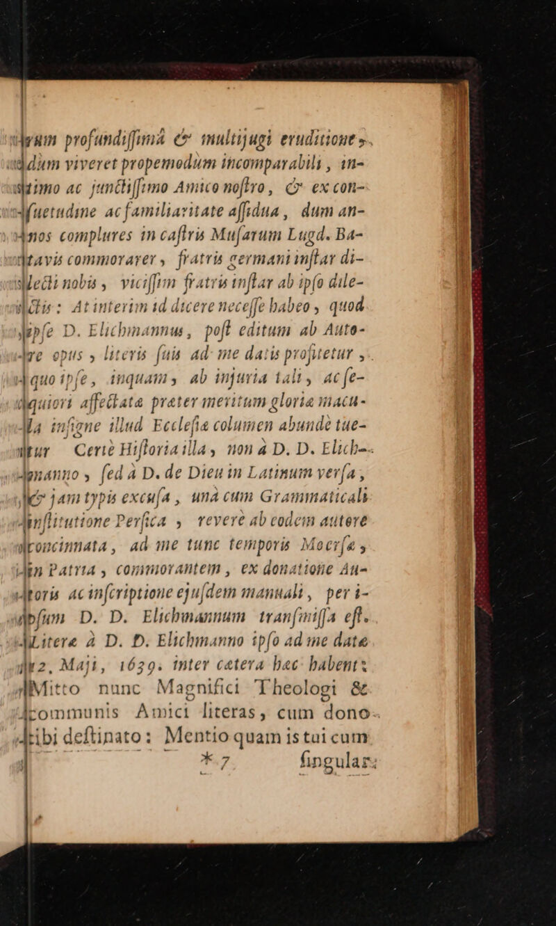 deum profundiff && multijugi eruditione ». ddum viveret propemodum incomparabili , 1n- simo ac juncth[[umo Amico noftro, C ex con- Auetudine ac familiavitate affidua,| dum an- jnos complures in caftris Mufarum Lugd. Ba- Jtavis commorarer, fratris eermani inftar di- Mec: noba , viciffim | frati iinfl t ab ip(o dile- aii: Atinterim 1d dicere nece fe ! babeo , Laer py D. Elichina mmu , poft editum ab Aute Ie opus » literis (uis ad- me dai is projutetur ; Jauo tpfe; inquam, ab injuria t4liy acfe- E affetiata prater meritum gloria mac- Ma inj ene ill lud. Ecclef s bic: abunde tue- JUur Cert Hiforia illa; 110) 4 D. D. Elich-.- Jgnanuo, (ed à D. de Dieu in Latinum ver(a , leo 14 ti typis exesi (4, unà cum araniinticdi Am flitutione Pev(ica ,. revere ab codem autere dMroncinmata , ad me tunc temporis. Mocr[a s Jin Patria , comimiorantem , ex donatione Au- roris. ac in[criptione eju[dem manuali, peri- dbfimm D. D. Elicbmannum tranfoiffa eft. JLitere 2. D. D. Elichmanno tp(o ad me date dk2. Maji, 1629. tnter cetera bac: babents diMitto nunc Magnifici Theologi & guo Amici literas, cum dono tibi deftinato: Mentio quam istai cum *.7 fingular;