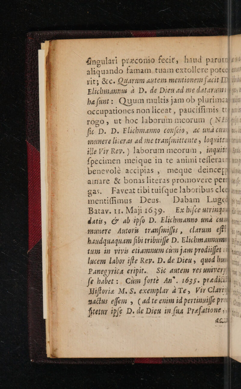 iaud ia da alic inar PEEL UN tuain extollere potee] rit; «c. Quarum autein mentionem facit Lo Elicbmaunus À D. de Dieu ad tie datarum] ba (unt : E multis j jam ob plurin n4 occupationes non liceat , pauci iffimis til rogo, ut hoc laborum meorum ( NJ fic. D. D. Elichmanno confcio , ac una cui anuneve liieras ad ine travfinittente , loquitt ille Vir Rev. ) laborum meorum , taquit: - [s benevolé accipias , meque deince[ mentifüimus Deus. Dabam Lug«d Batav. 11. Maji 1639. Exbifce utrinqua dati , C ab ipfo D. Elihmanno una cui munere Autors tran(miffus , clarum i|. lucem labor ifle Rey. D. de Dieu, quod bust Paneg yrica eripit. Sic autem v£$ umnver, fe babet :. CUm forte An^. 1635. predia Ó. Hifloris M. 8. exeinplar ATe, Vir Clari] sadus effe , (ad te enm id pertinuiffe pr fiteir ip(e. D. de Dieu in fua Prefattone s 4C]