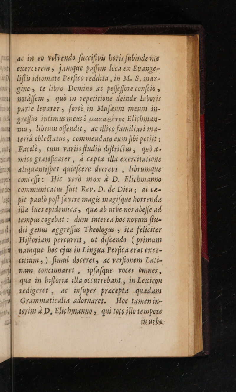 x AC 180 e0 volyeudo fu: cafiys lo is (bitu it yere (OR y jà nque pz [Iun loca ex AAA ^ gine, te libro Domino ac poffeffove co ftit y notffem , quà in repetitione dein itid d laboris parte le varer , forte in Mu[sum meum in- eve[fus it Unus m.€tus o Lax eT Elichn h4A - ni » libr ] ofendit 4€ illico familiari tna ertà oblctlatus, commendatoe euin fibi idis Face, tum variis fludis diftrictus, quo a- mico gratificarer , 4 capta illa exercitatione aliquantijper qu defceve decrevi , llbvunque conce[Js : Hic veró mox 4 D. Elibmanno coyimitnicatus fuit Rev. D. de Dieus. ac ct pit paulo à poft (vire magis snagt jue borre da illa lues e| nidemica, q qus Ab urbe. nos abe[fe ad tempus cogebat :. dusn interea boc moyum [lu» dii genu Acgre[Jus Theologus y ita feliciter Hiftoriam percurrit , ut difcendo. ( primum namque boc ejus in Lingua Perfica erat exez- cuins) funul doceret, ac verfionem Lati- nam concunaret , ip[a(que voces omnes, qua in biftoria illa occurrebant., in Lexicon redigeret , ac iufuper pracepta -quadam Grammaticalia adoruaret, — Hoc tamenin- terim 4 D, Eltéhmanuos qui tote ilio tempoxe in urbe