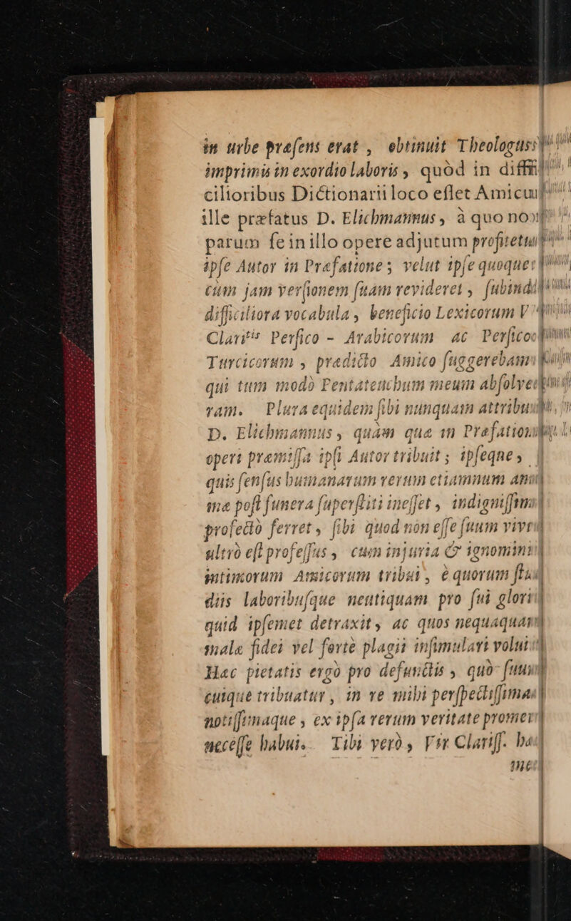 imprimi tn exordio laboris quód in dil e— Diétionariiloco eflet Amicuif^ lle prefatus D. Elichmannus , à quo nooj tin jam yer(ionem fia am va videret ; fibindil difficiliora vocabula , benefito Lextcorum 1 Clarif diee - 2 m corti ?1 46 ER TANT qui ttti modo Pentatetit poe im meu 4 flv [ ram. Plura «s in| fibi nunquam attribu D. Elichmannus , ; operi pramtlJa ip(i pusiies: t; ipfeqnes. quis fenus busnanarum vernm etiamnum ani qma pofl funera fuperfliti inefet ,, indigniffm| íz profe edo ferret , fibà quod non ef fe (uum vivt | J ultro e(t prof. dh ctm injuria CÓ ignomimn| utimorum Anmicorum tribui, equorum ftas| diis laboribufque neutiquam. pro fui glori] quid ip[emet detraxit y 4c quos nequaquam iati fidei vel ferte plagii infumulai volut Hac pietatis evgo pro defundlis , quo bs | pon tribuatur , 1n ve nihi perffet biffimas | noti[funaque ex ifa TETUth Y eritate promei acce[fe habui. Tibi ver Vrr Clariff. ha? Ned