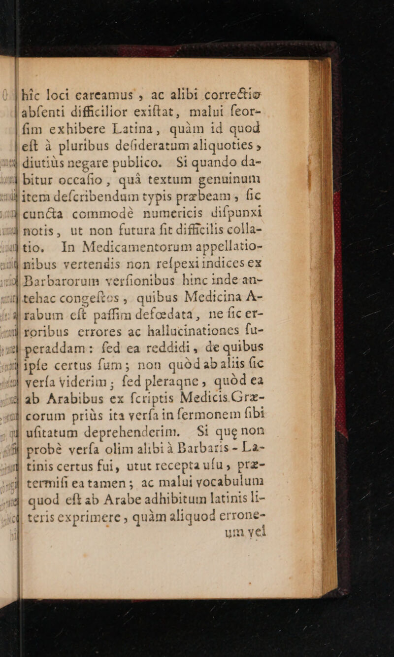 |fim exhibere Latina, quàm id quod E d 4 $? 4 diutius: gare publico. S1 quando da- bitur occaí fio , quá textum genuinum 1 j cuncta commode nun 1et ^ difpunxi notis, ut non futura fit difficilis colla- tio, In erp rabat ui appell atio- tehac congeíto rabum eít paífim defoed. roribus errores ac ha itinat iot :es fu- feriddam: fed ca reddidi, de quibus ipie certus fam; non quód ab aliis (ic vería viderim ; ed am ne, quód ea ab Arabibus ex fcriptis Medicis Grz- corum priüs ita verfa in fermonem fibi ufitatum deprehenderim. Si que non probé verfa. olim alibi à Barbaris - La- tinis certus fui, utut recepta ufu, prz- ermifi eatamen; ac malui vocabulunm quod eft ab Arabe adhibitum latinis ti- teris exprimere ; quàm aliq uod errone 7v? A Yw p 1T f* Lais