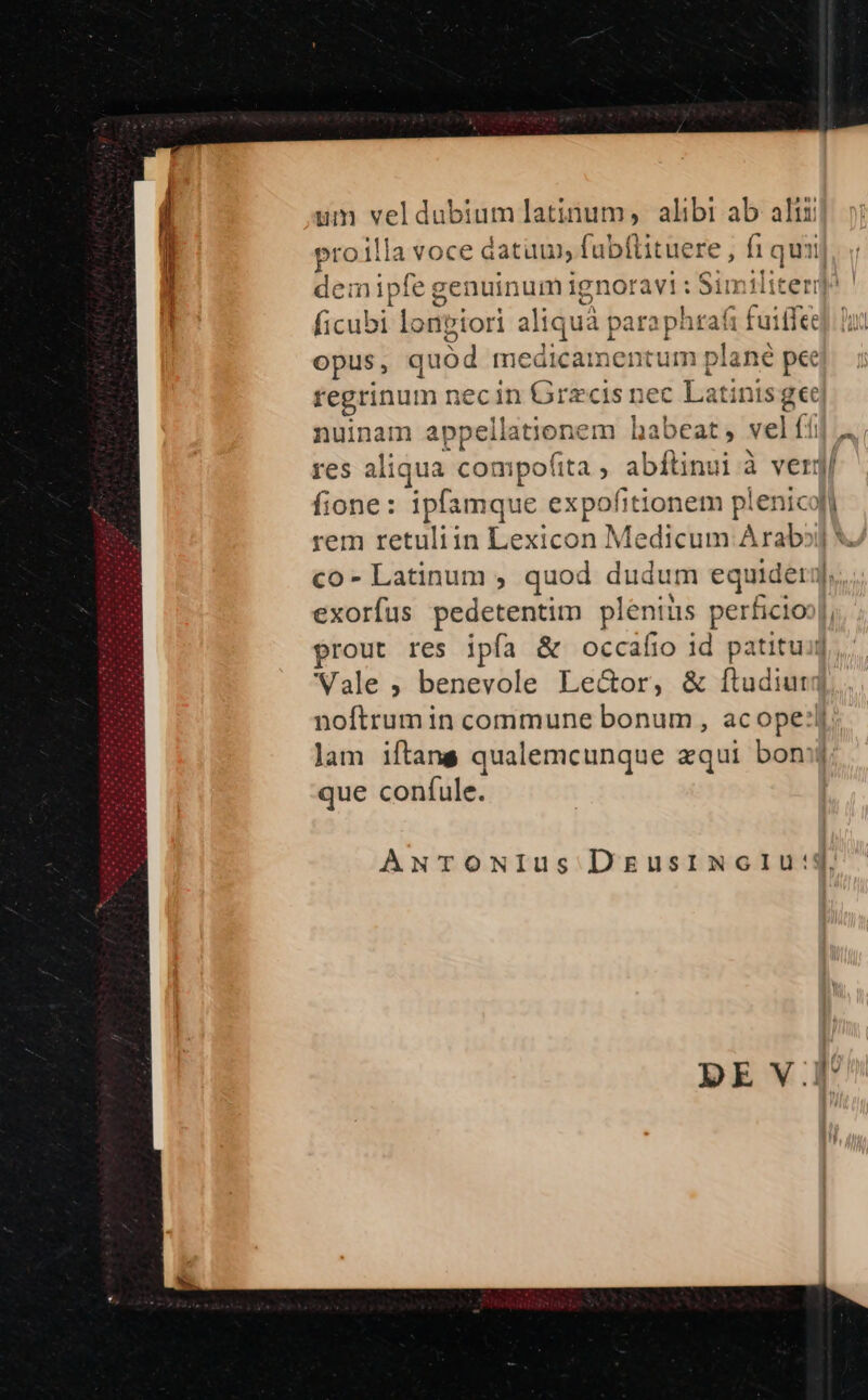 um i pu latinum, alibi ab alii proilla voce datum, fubftituere , fi quii] demipfe genuinum ignor avi: Sin liter? nune. lonviori aliq uà paraphtrafi | fuiifee opus, quód medicamentum plané pee regrinum i necin TEGRm ec Latinis ge nuinam appellatione m habeat, vel ffi » res aliqua compofita ; abítinui à verg/ fione: ipfamque expofitionem p! uw rem retuliin Lexicon Medicum Arab? co - Latinum , quod dudum equider]. exorfus pedetentim pas perficioo|, prout res ipfa &amp; occafio id patituij Vale , benevole Le&amp;or, &amp; ftudiur: noftrum in commune bonum , acope:lj lam iftans qualemcunque aqui bon que confule. ANTONIus DzgusrimcIu:4.
