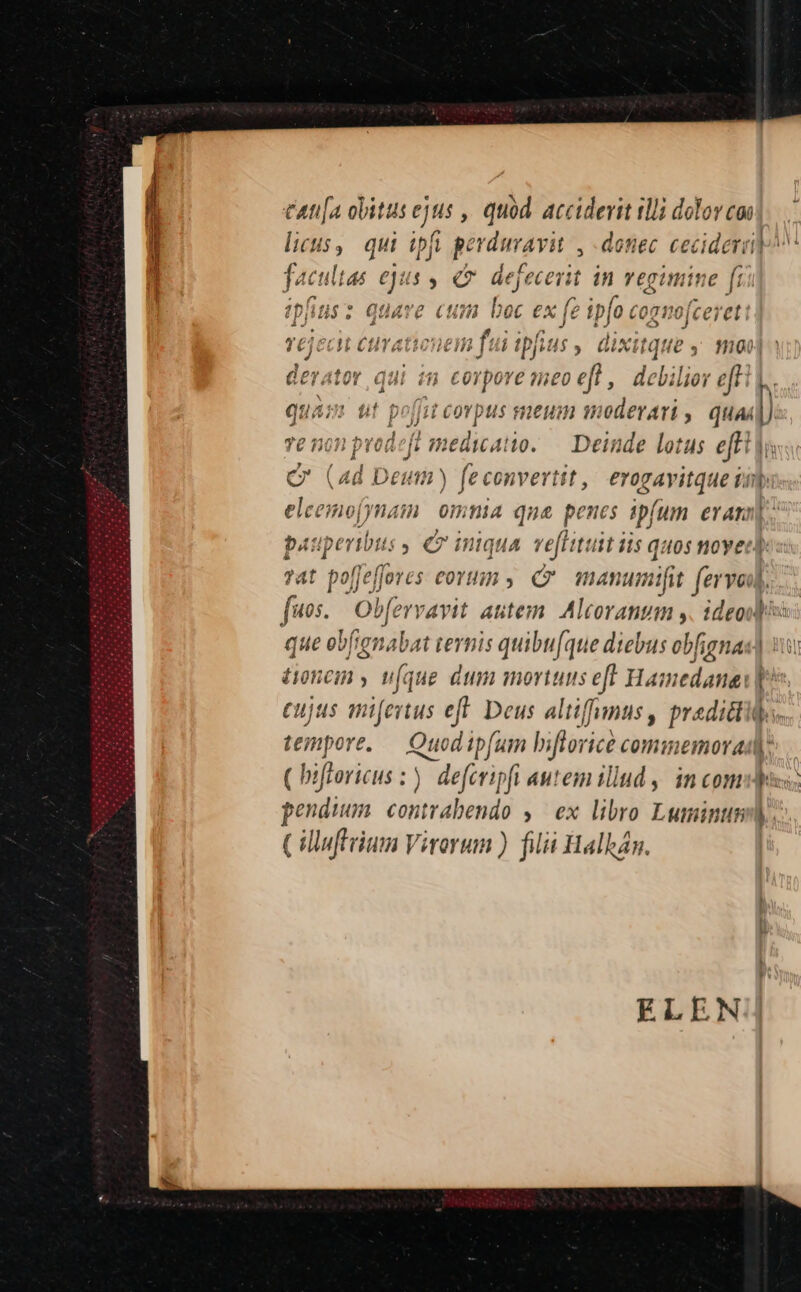€— CAti[a obitus ejtis , quod acciderit illi dolor coi licus, qui tpfi perduravit , detiec ceciderid^ fac ulta eju dd ( dejfecerit in vegimine [i ipfitis quave cum boc ex f ipfo cogmjeereti| : TCJCCV CHTATIUOTCI n f: d ipfis u$, GiXitque y moo derator gd in corpore meo eft , debilior t | quam ut poffit Beth i5 eum moderari , quad) jii. vod 1 medicatto. — Deinde lotus effi 7 (ad Deuti) fe dbhdn erogavitque vip elce nofynam omnia qna penes ipfum eran]. pauperibus , € iniqua. ve[lituit iis quos noyer) ?at poffeffores eoruin y (v Qr manunmifit fer void. que ebfrgnabat ternis quibu[que diebus obfignas) 1 tonem y u(que dum mortuus eft Hamedanei p^ cujus mifertus eft. Deus altiffnus, predictis. tempore. Quod pfum hbiflorice cominemorady ( bifroricus :). deferipfi autem illud ,, in comis: Cilluftrium Virorum ) filii Halkán.