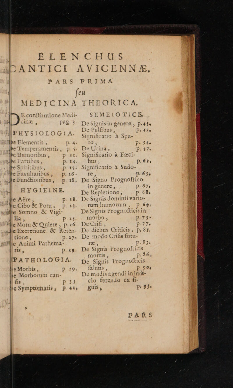 AVICENN E, PRIMA THEORIC A. SEMEIO TiCE. De Signisin genere , p.45« Dec Pulfibus, D, 47« Si»nificatio à Spu- tO, p.54 De Urna ; p. 57 Sienificatio a Fx bus ; p.62. Significatio à Sudo- re, p.65. De Signo Prognoftico in genere , p.67, De Hepletione, p 65. De Signis domintt vario- rum humorum, Pp 6e; De Signis Prognofticisin morbo , Í De vri, p.7 D: diebus Criticis , p.f De modo Crifs futa- t2. p.83. De Sig ni S ,'rognofticis m yrtis , 0. $6. | Sienis y»nofticis De Sig is l'rogno falutis , p 99, De modis agendi in indt-