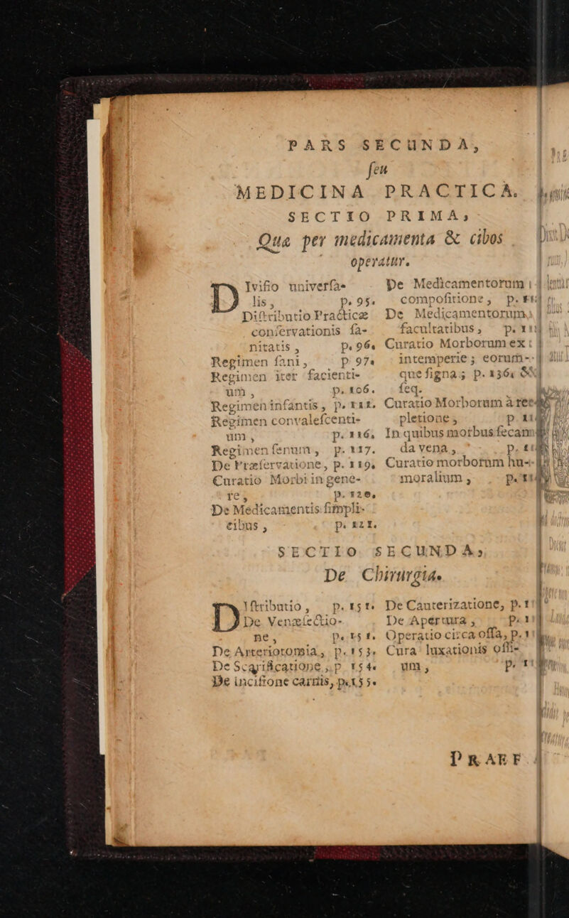ILE LL c: ARS SECUN feu MEDICINA PRACITICA. ji SECTIO PRIMA; Qua per medicamenta &amp; cibos ! ope atitY, ifio nuniveríae pe Medicamentorum | pe 95, compc fiti one DA; -— m »- f -  Q Y — r -— -* fa — » d | , pu Difributio Pracicz De entorum conjervationis ía- facultatibus, ^ p. 1 nitatis , p. 96. Curatio Morborum ex Regimen fani, p97. intemperie; eorum- Regimen iter faciet ti- quefigna;s p. 1364 &amp; um p.106. teq. ^ Regi xis, p. raiz, Curatio Morborum à ree Regimen convalefcenti- pletione ; p.t um, p.116, Inquibusm otbus fecan i BM Regimenfenum, p. 117. da vena , p. £P r FA E De Frzíervadone, p. 119, Curatio morborum hu-- B5 5 4 , Y 14 E ; 1 alit 4 r 4 j! €uratio Mororin gene- moralium s p.etiy re , p. ,20, 1 De Medicamentis fitnpli- eibus , p. £zI. SECTIO SECUNDA; I vai ria [ De Chirumgtae o | 2 Eno p.r5f De Cauterizatione, p. 1g De. Ven cctio- De Aper: ura; p.d ne, pe r$ £d Operatio ci; ca offa, P. ! De Arteriotonsa, p.'$3. Cura lux: ionis offi- De Scqyificatio pep r$4 um, p. t'!g De inciffone carnis, p«t5 5«