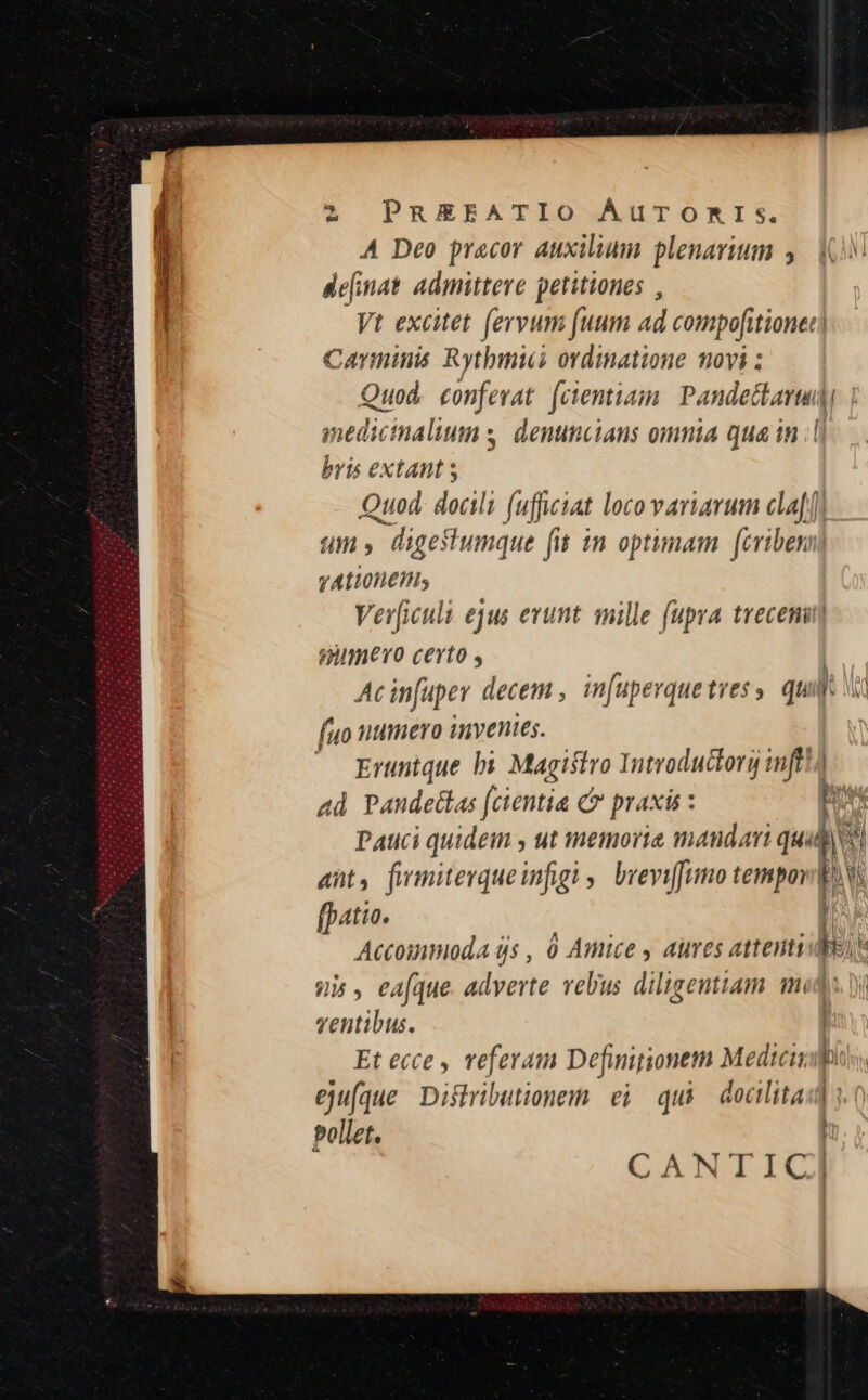 -—M A Deo pracor auxilium plenarium y. (0 de[inat. admitteve petitiones , Vt excitet (ervum fuum ad compofitionec Carminis Rytbmiui ordinatione movi ; Quod. conferat [cientiam. | Pandectarudi medicinalium s, denuncians omnia qua in ;| bris extant s Quod. docili fufficiat loco variarum cla) f4ffi 5 » digetumque fit in optimam. (criben VALIOHETHS Ver[iculi ejus erunt snille (upra trecenit| nimevo certo , | Acinfuper decem , in[uperquetress quio fuo numero invenies. ; Eruntque bi Magistro Introductory mft!) ad Pandetlas (cientia c7 praxis : b Pauci quidem , ut memorie mandari quu l un ant, fwmiterqueinfigi ,. bveviffumo tempor dos fpatio. Accommioda ds , 0 Amice , aues attenti b. s us , eafque. adverte velius diligentiam mid: ventibus. Et ecce , veferam Definitionem Medici eju(que Dishributionem. ei qui docilitam ]: CANT ici