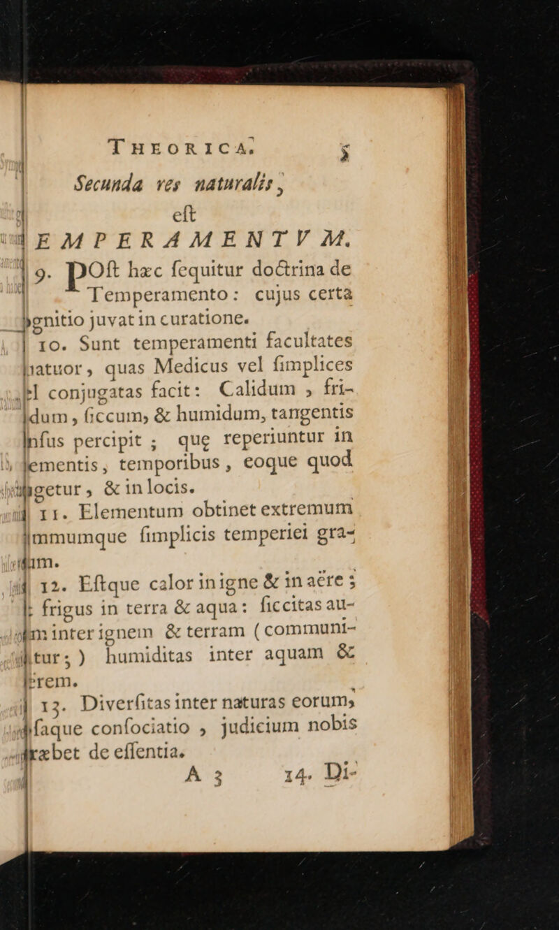 $ecunda ves naturalis, | eft IEMPERAMENTV M. | 9. pot hxc fequitur doctrina de Temperamento: cujus certa jgnitio juvat in curatione. | I0. Sunt temperamenti facultates hiatuor, quas Medicus vel fimplices «el conjugatas facit: Calidum , fri- idum, ficcum, &amp; humidum, tangentis Infus percipit ; qug reperiuntur in lementis, temporibus, eoque quod Wgetur, &amp; in locis. | 11. Elementum obtinet extremum |mmumque fimplicis temperiei gra- Aum. || 12. Eftque calor inigne &amp; in aere 5 I. frigus in terra &amp; aqua: ficcitas au- aminterignem &amp; terram ( communt- |ltur;) humiditas inter aquam &amp; lrrem. | 13. Diverfitas inter naturas eorum; p confociatio , judicium nobis Irebet de effentia. E | A 3 14. Di-