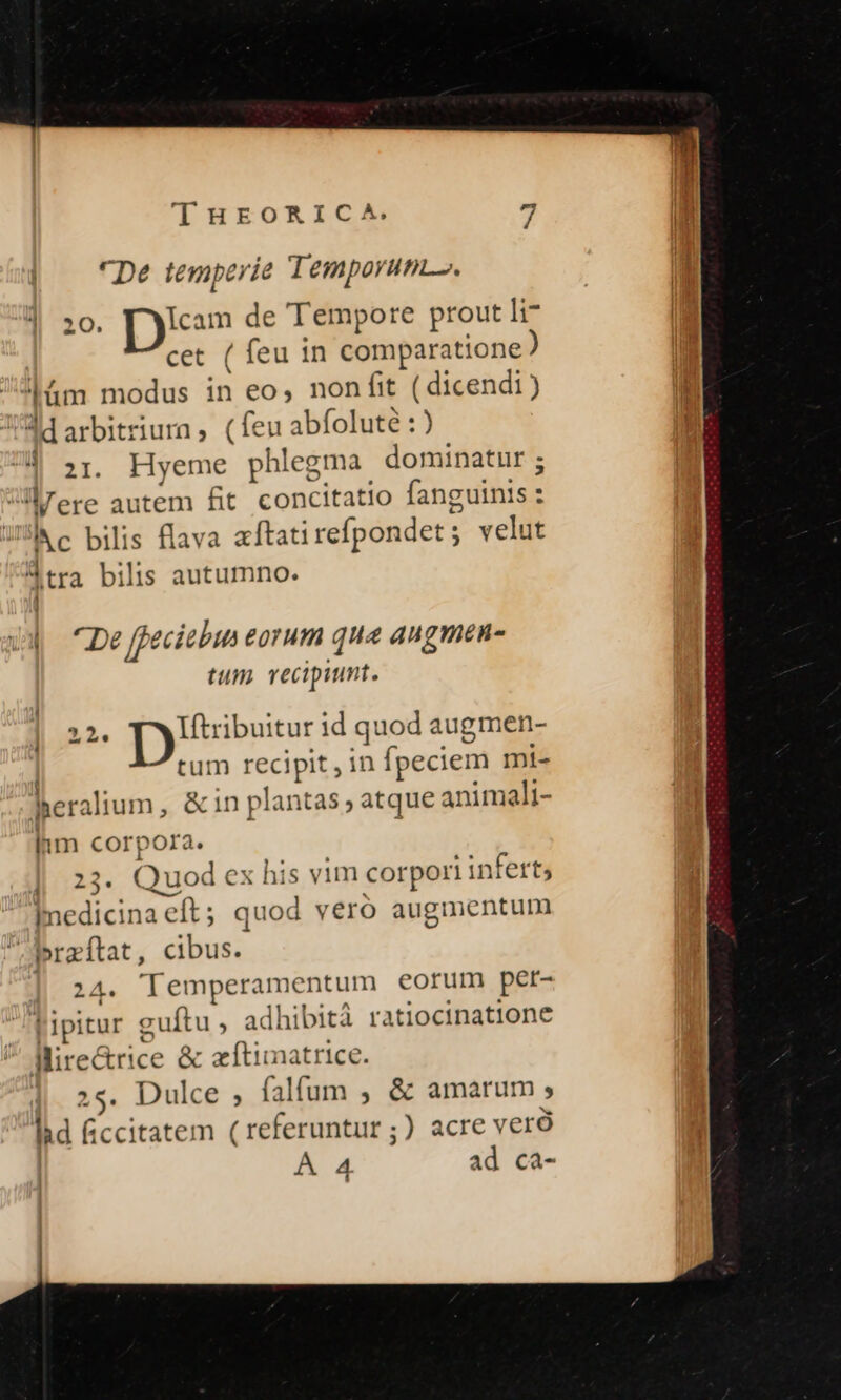 «De temperie Temporum». 20. Dm de Tempore prout li7 cet ( feu in comparatione ) |üm modus in eo, non fit (dicendi) A1arbitriurn, (feuabfoluté :) a | zr. Hyeme phlegma dominatur ; |- JÜrere autem fit concitatio fanguinis: c bilis flava aftatirefpondet; velut Atra bilis autumno. | ^De ffeciebin eorum qua angmen- tum recipiunt. ] 22. |) vibuitur id quod augmen- tum recipit, in fpeciem mi- heralium, &amp;in plantas; atque animali- lm corpora. : | 23. Quod ex his vim corpori infert; medicina eft; quod veró augmentum braítat, cibus. | 24. Tlemperamentum eorum per- Tipitur guftu , adhibità ratiocinatione Mire&amp;rice &amp; zftimatrice. 25. Dulce ; falfum , &amp; amarum , lid Gccitatem (referuntur ;) acre veró | AA ad ca-