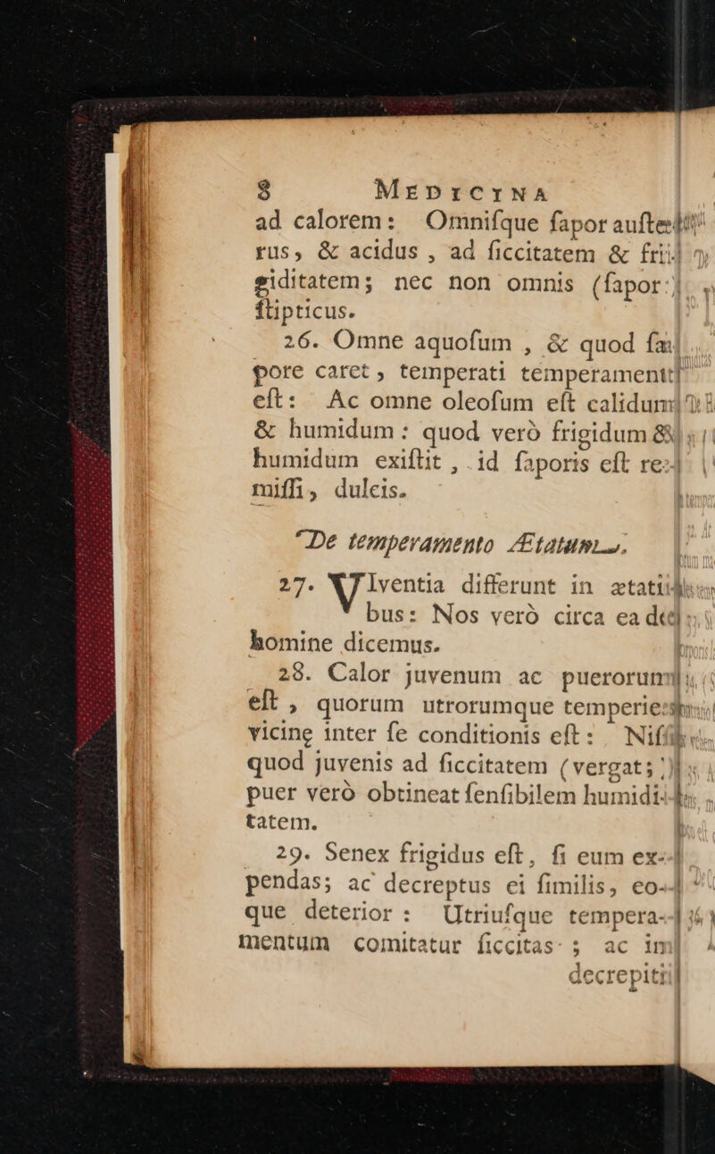 ad calorem: — Omnifque fapor aufteslit/ rus, &amp; acidus , ad ficcitatem &amp; £riij eiditatem5 nec non omnis (fapor:; flipticus. 26. Omne aquofum , &amp; quod fm pore caret, temperati temperamentt] eft: Ac omne oleofum eít calidum! &amp; humidum : quod veró Írigidum 8s i: humidum exiflit , | id faporis eft re: miffüi, duleis. L2 De temperamento /£tatum. ED. Wilsentia differunt in ztatid bus: Nos veró circa ea dtd: homine dicemus. 29. Calor juvenum ac puerorum]: elt , quorum utrorumque temperies: vicine inter fe conditionis eft: | Niffük: quod juvenis ad ficcitatem (vergat; /)] : puer veró obtineat fenfibilem humidi. D; tatem. 29. Senex frigidus eft, fi eum ex--| pendas; ac decreptus ei fimilis, €o-4 * que deterior : Utriufque tempera--] «1 mentum comitatur ficcitas: ; ac i