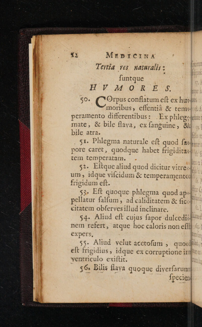 MrebprfCINX !! Jertia ves maturalis: , funtque HV MOOR E 5$ 90. (Y Orpus conflatum eft ex huj: ^moribus, effentià &amp; tenu d. peramento differentibus: .Ex phleg:Jau: mate, &amp; bile flava, ex fanguine, &amp;k bile atra. | 51. Phlegma naturale eft quod fa]; pore caret, quodque habet frigidita] tem temperatam. $2. Eftque aliud quod dicitur vitre: um, idque vifcidum &amp; temperamento frigidum eft. $3. Eft quoque phlegma quod ap:] pellatur falfum ad caliditatem &amp; fic. citatem obfervesillud inclinare. $4. Aliud eft cujus fapor dulcedi:- nem refert, atque hoc caloris non efl] | expers, I $5. Aliud velut acetofum , . quocdf Hi eft frigidius, idque ex corruptione ir ventriculo exiftit. «6. Dilis flava quoque diverfarun 2 | Ípecies m m —— - Li