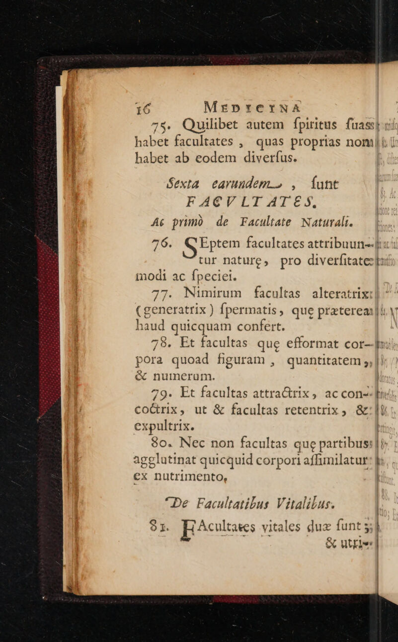 75. Quilibet autem fpiritus. fuassp ci habet facultates ,' quas proprias nomi. i habet ab eodem diverfus. Sexta. earuudem.» , Íunt FACVLIAMISESS. Ac prumó de Facultate Naturali. 76. S Eptem facultates attribuun-- tur nature, pro diverfitatez bo modi ac fpeciei. 77. Nimirum facultas alteratrix (generatrix) fpermatis, que prztereas]l. V haud quicquam confert. 78. Et facultas que efformat cor- pora quoad figuram , quantitatem ;,| &amp; nuimerum. 79. Et facultas attra&amp;rix, accon- Cco&amp;rix, ut &amp; facultas retentrix ; &amp;: lt expultrix. | 80. Nec non facultas que partibus: | agglutinat quicquid corpori affumnilatur: fi — - —— — € ex nutrimento, *De Facultatibus Vitalilus. 97. Ecultses vitales duz funt 5 &amp; utriel -—