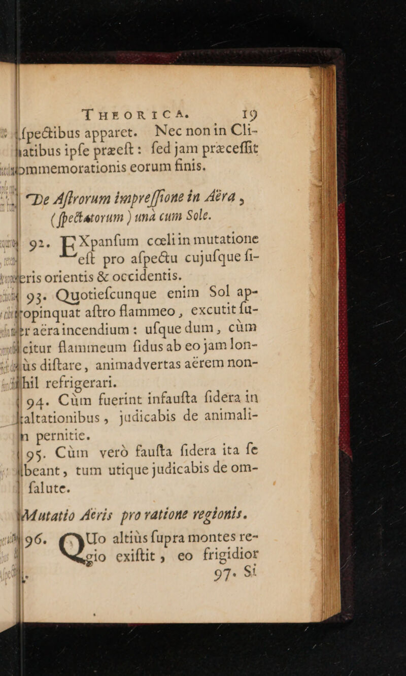 | dfpectibus apparet. Nec non in Cl:- liatibus ipfe przeft: fed jam prxceffit /dommemorationis eorum finis. d Ce Affrorum isupre[rone in Ara , ( fpe&amp;tatorum ) una cum Sole. Id. 92. EXpanfum cceliin mutatione eft pro afpe&amp;u cujufque fi- imeris orientis &amp; occidentis. 4 93. Quotiefcunque enim Sol ap- (difropinquat aftro flammeo , excutit fu- Weraeraincendium : ufque dum, cüm Weitur llammeum fidusab eo jam lon- üs diftare, animadvertas aerem non- Whil refrigerari. | 94. Cüm fuerint infaufta fidera in laltationibus, judicabis de animali- n pernitie. |9s. Cüm veró faulta fidera ita fe beant, tum utique judicabis de om- falute. Mutatio Acris. pra ratione regionis. i 96. Uo altiüs fupra montes re- | gio exiftit , eo frigidior 97. 9: