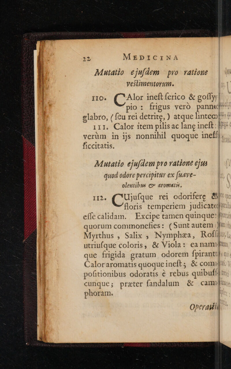 Mutatio. ejufdem pro. ratione l veslumentorum. 110. Alor ineftíerico &amp; goflyy! pio : frigus veró panne labro, / feu rei detrite, ) atque linteoof? 111. Calor item pilisac lane ineft: |j: verüm in ijs nonnihil quoque inefíj; ficcitatis. e o Mutatio ejufdem pro ratione ejus quod odore percipitur ex fuave- oleutibus c» aromatis, II2. (CUu rei odorifere &amp;N floris temperiem judicateqi eífe calidam. | Excipe tamen quinque: [ni quorum commonefies: (Suntautem Jf Myrthus , Salix ; Nymphza, RoffJu: |, utriufque coloris, &amp; Viola: eanam que frigida gratum odorem fpirantt];: Caloraromatis quoque ineft; &amp; comu | pofitionibus odoratis € rebus quibuf: cunque; prater fandalum &amp; cam phoram. — Operasdiii
