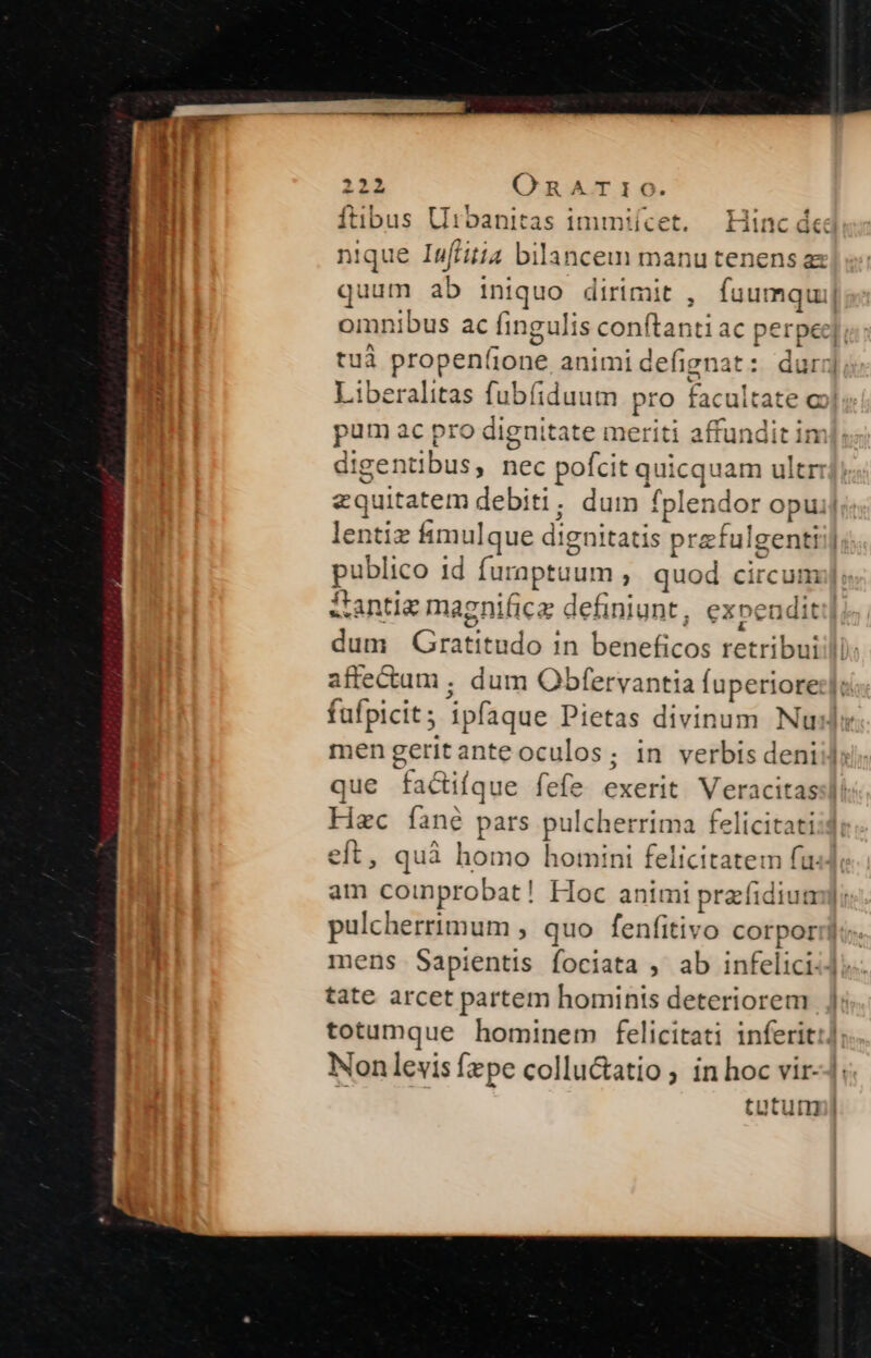fübus Urbanitas immiícet. | Hinc de nique Inffitia bilancem manu tenens quum ab iniquo dirimit , fuumq omnibus ac fingulis conftanti ac perper]; tuà propeníione animidefignat: durrj Liberalitas fubíiduum pro facultate c pum ac pro dignitate meriti affunditin digentibus, nec pofcit quicquam ultr: equitatem debiti; dum fplendor opuij lentiz fimulque dignitatis przfulgentiij publico id furaptuum , quod circum «antie magnifice definiunt, expendit: dum QGratitudo 1n beneficos retribui:l affectum . dum Obfervantia fuperiore:];: fufpicit; ipfaque Pietas divinum Nuls men geritanteoculos; in verbis deni que factifque fefe exerit. Veracitas Hzc fané pars pulcherrima felicitati eft, quà homo homini felicitatem fu am coinprobat! Hoc animi przfidiump: pulcherrimum , quo fenfitivo corpori: mens Sapientis fociata , ab infelici] tate arcet partem homints deteriorem totumque hominem felicitati inferit: Nonlevis fzpe collu&amp;atio ; in hoc vir tutum