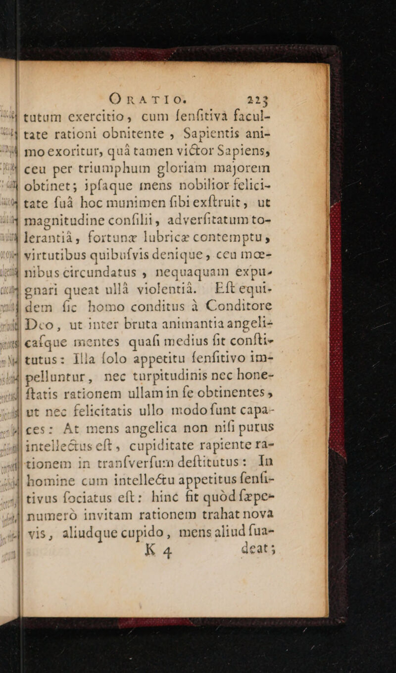 tutum exercitio cum fenfitivà facul- tate rationi obnitente , Sapientis ani- mo exoritur, quà tamen victor S ipiens; ceu per triumphum gloriam ma ajorem obtine t; jpfaque mens nobiltor felici- tate fuà loe munimen fibiexítruit, ut magnitudine confilii adverfitatum to- usTM fortunz lubrice contemptu; virtutibus quibufvis denique, ceu moe- nibus circundatus , nequaquam expu^ i| queat ullà violentià. Eft equt- dem íic homo conditus à Conditore Dco, ut inter bruta animantia angeli med. pelluntur, nec turpitudinis nec hone- :t nec felicitatis ullo modo funt capa- - À ces: Át mens angelica non nifi purus nem in traníverfuzn deftitutus: In [| (i Jl | vis, aliudque cupido, mens aliud fua- K a deat 5