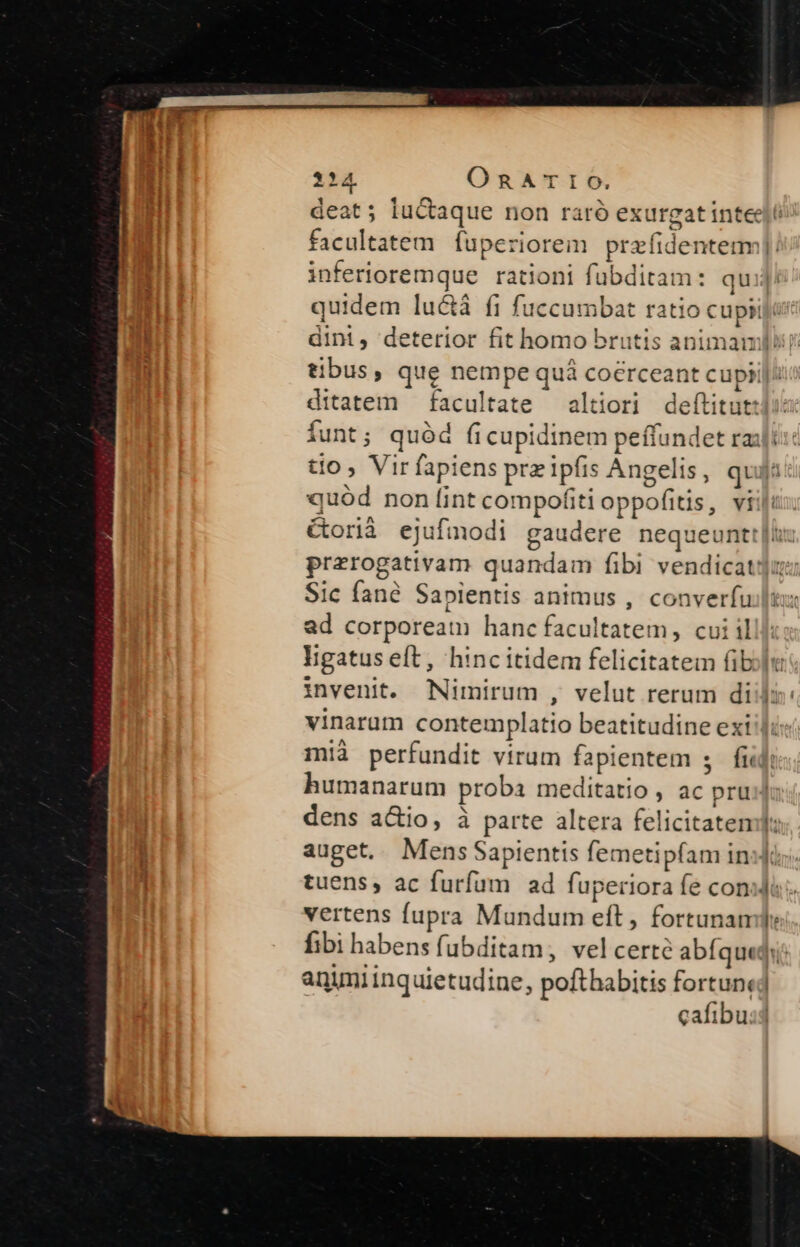 114. ORATIO. d facultatem fuperioreim praíidentemm inferioremque rationi fübditam: qu quidem lu&amp;á fi fuccumbat ratio cupii tibus, que nempe qua coerceant cupi ditatem facultate altiori deítitut: quód non lint compofiti oppofitis, vi Sic fané Sapientis animus , converfu ad corpoream hanc facultatem, cui il invenit. Nimirum , velut rerum di vinarum contemplatio beatitudine exi mià perfundit virum fapientem s fi dens a&amp;io, à parte altera felicitaten vertens fupra Mundum eft, fortunan animi inquietudine, pofthabitis fortun a. Lj 3