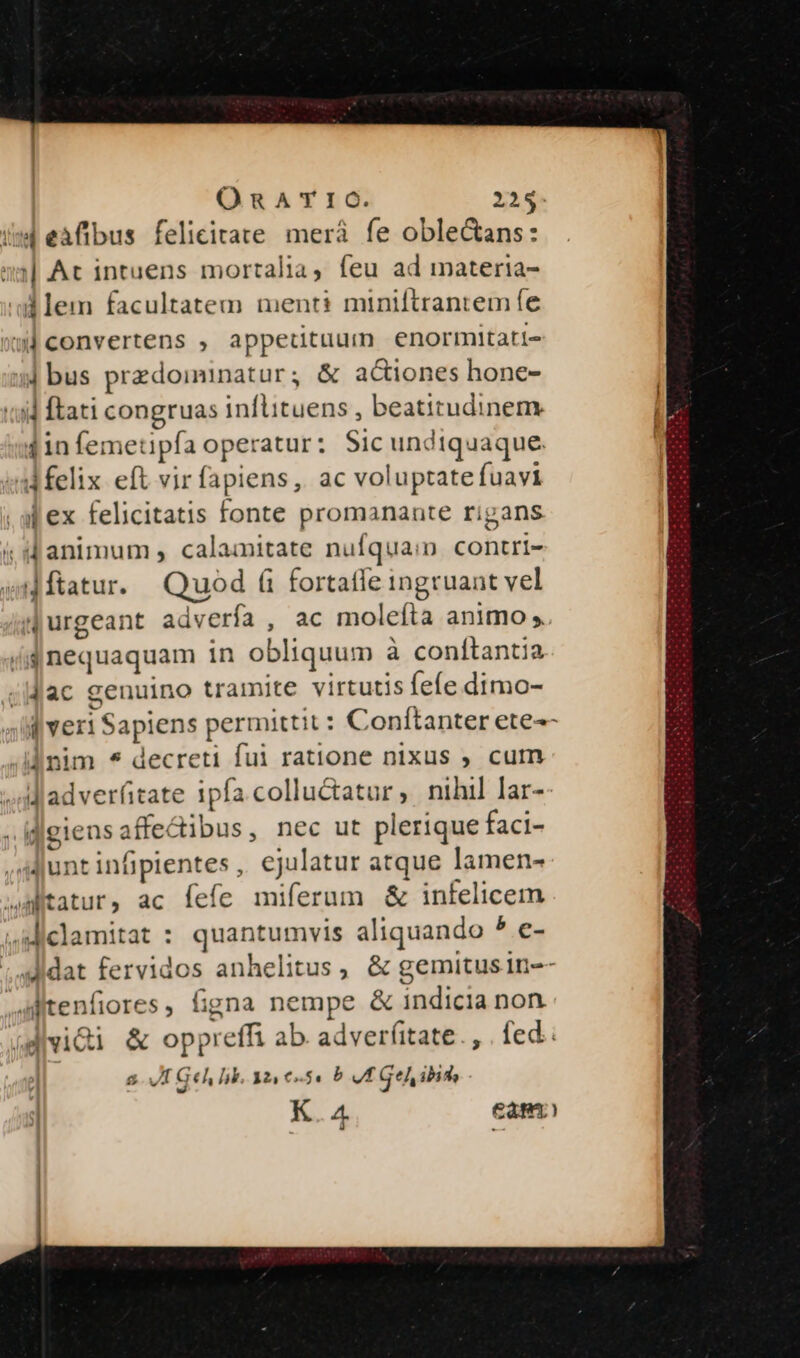 iw eaflibus felicitate merá fe oble&amp;ans: :| At intuens mortalia, feu ad materia- d lem facultatem menti miniftrantem fe »lconvertens , appetituum enormitati- ] bus przdoiminatur, &amp; aGtiones hone- tid ftati congruas inflituens , beatitudinem 1iníemet ipfa operatur: Sic undiquaque. d felix eft vir fapiens, ac voluptate fuavi . af ex felicitatis fonte promanante rigans i d animum , calamitate nufqua:n contri- i ftatur. Quod (i fortaffe ingruant vel (| urgeant advería ; ac moleíta animo ,. (ij nequaquam in obl iquum à conítantia ;Jac genuino tramite virtutis fefe dimo- : veri Sapiens permitti it: Conítanter ete^ inim * decreti fui ratione nixus ; cum dladver(tate ipfa colluctatur ; nihil lar- i jeiensaficdibus, nec ut plerique faci- Junt infipientes ,. ejulatur atque lamen- aitatur, ac fefe miferum &amp; infelicem .Aiclamitat : quantumvis yt hen b e- Jidat fervidos anhelitus, &amp; gemitusin- itenfiores, figna nempe &amp; indicia non dvidi &amp; Soo ab. adver(itate., . fed. JI Ge, lk. 12! 0-54 b vt Gel, ibid, K.4 eam) ;