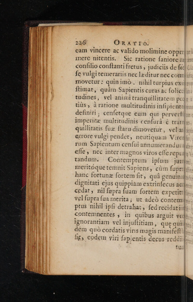 eam vincere ac valido molimine oppi] inmere nitentis. Sic ratione faniorez | coníilio conftanti fretus , judiciis de (ic mi fe vulgi temerariis nec lzditur nec c« mj Wi iT movetur: quinimo. nihil turpius ex«i unl in ftimat, quàrn Sapientis curas ac folicc Hu tudines, vel anim ehe illitatem ped i tius, àratione multitudinis infi; piene definiti; cenfetqae eum qui pe adi n opti multitudinis cenfurá- 6 trai quillitatis fuz ftaru dimovetur, vela:l errore vulgi pendet, nei itiquam Vire rum Sapientum cenfuiannumerandurd effe , nec inter maenos viros eflerepi UR tandum. Contemptem ave Jutilur meritóque temnit Sapiens, cün ? fupr Iis hanc fortunz fortem fit, quá genuinijns, dignitati ejus qu (iow extrinfecus ac]. cedat , nil fupra fuam fortem expetitt| vel fupra [ua merita ut adeó contem». ptus nihil ipfi i detraha:; fed recidati:d. contemnentes , in quibus arguit vedi ignorantiam vel injuftiti am, queq qui dem Mirari iris magis mapifeft | fit, eodem viri fa apientis decus reddi. fit — wi