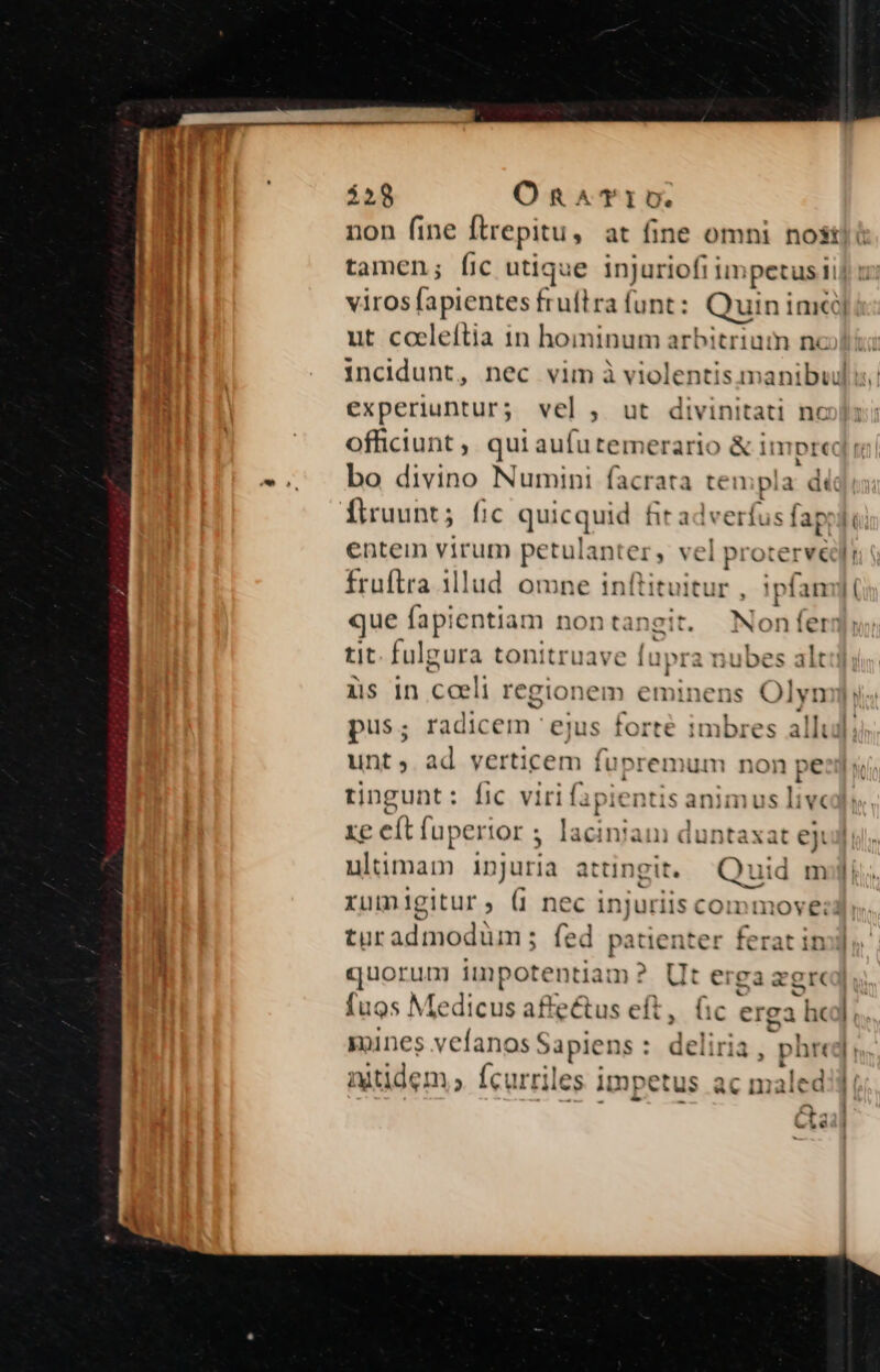 $59 On^aTriv. non fine [trepitu, at fine omni nost tamen; fic utique injuriofi im ipetus n 1 viros fapientes fruflra funt: Quin inicij ut cceleítia 1n hoininum arbitrium nc incidunt, nec vim à violentis manibuidl experiuntur; vel , ut divinitati nc officiunt, qui wm merario &amp; impre bo divino Numini facrata te: npla dic Ílruunt; [1c quic juid hr adverf s (ap | ( entem virum petulanter, vel protervedl fruftra 11lud. omne inftituitur : !pfamyji que fap! centiam nont; ingit. Nonferi tit. fulgura tonitruave upra nubes alt üs in coeli regionem eminens Olyn pus; ME ejus forte imbres allu]; unt, ad verticem fu premum non pe tingunt: fic. viri fa pien tis animus live xe eft fuperior 5 laciniam duntaxat eji ultimam injuria atungit,/— Quid mjji xumigitur, (1 nec i: jen Ils con turadmodüm; fed pa - iL1 &amp; ^ p quorum impotentiam : rd erga zgr fuos Medicus affectus eft, fic erga | he]. mines vefanos S Sapiens : da (iria, phreg &amp; itidem, Ícurriles impetus ;aled
