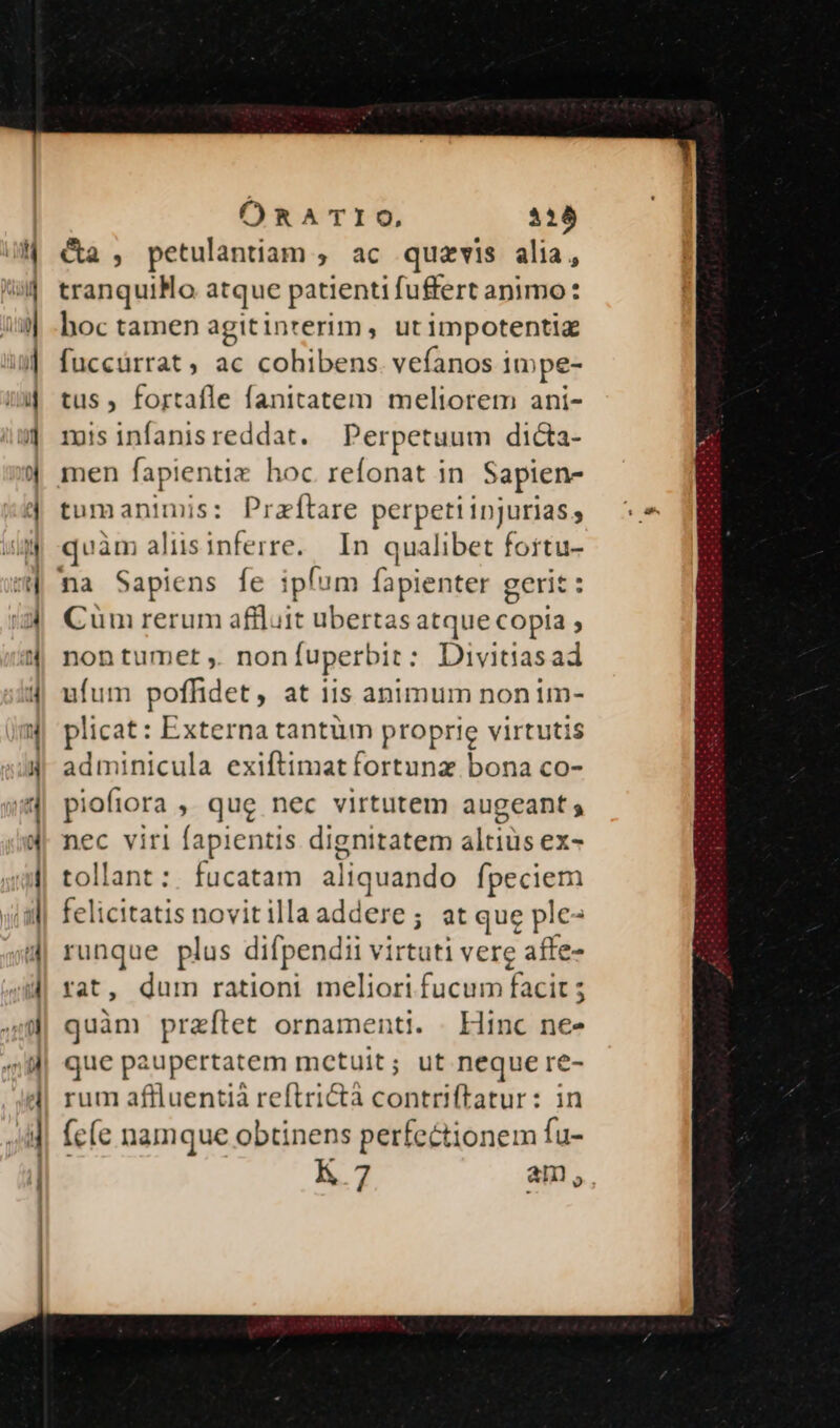 a— — 5 e » E e - €» d —————— M AD... libus. —— tiles t a call ala — ORATIO, 538 Ca , petulantiam , ac quzvis alia, tranquilo atque patienti fuffert animo: hoc tamen agitinterim, ut impotentia fuccürrat, ac cohibens. vefanos impe- tus, fortafle fanitatem meliorem ani- misinfanisreddat. Perpetuum dicta- men fapientiz hoc refonat in Sapien- tumanimis: Przítare perpetiinjurias, | quàm alisinferre. In qualibet fortu- na Sapiens fe pan fapienter gerit: Cüm rerum affluit ubertas atque copia , nontumet , nonfíuperbit: Divitiasad ufum poffidet, at 11s animum non im- plicat: Externa tantüm proprie virtutis adminicula exiftimat fortunz bona co- piofiora » que nec virtutem augeant s nec virl [apientis dignitatem altitie ex- tollant :. fucatam aliquando fpeciem felicitatis uovit illaaddefe: at que plc- runque plus difpendii virtuti verc affe- rat, dum rationi meliori fucum facit ; quàm praftet ornamenti. . Hinc ne- que paupertatem metuit; ut neque re- rum affluentià reftri&amp;tà contriftatur: in fc(e namque obtinens perfectionem fu- K 7 am,
