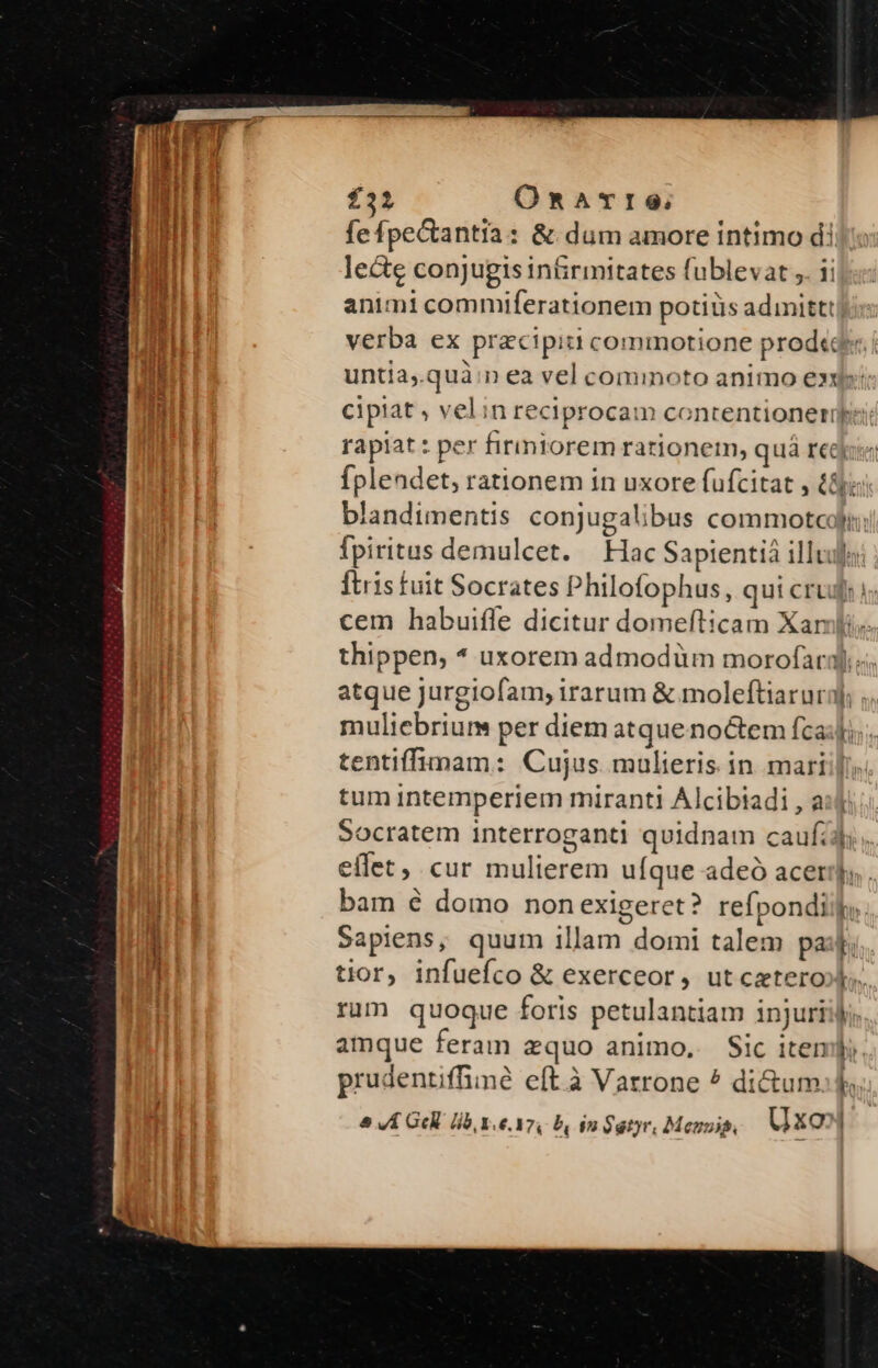 £32 Onarre; fefpectantia: &amp; dum amore intimo d! le&amp;e conjugis in&amp;rmitates fublevat ,. ii animi commiferationem potiüs admittt| verba ex pracipit commotione prod«ae untia,.quà:n ea vel cominoto animo ex: cipiat , velin reciprocam contentioneriüpi rapiat : per firiniorem rationerm, quá rej Íplendet, rationem in uxore fufcitat , à&amp;j; blandimentis conjugalibus commotcoii; fpiritus demulcet. Hac Sapientià illuuf: ftris fuit Socrates Philofophus, qui cru: i; cem habuiffe dicitur domefticam Xarl thippen, * uxorem admodiüum morofar3).. atque Jurgiofam, irarum &amp; moleftiarurij] ; muliebrium per diem atque noctem fca: tentiffimam: Cujus mulieris in marii[. tum intemperiem miranti Alcibiadi , a Socratem interroganti quidnam caufijj; effet, cur mulierem ufque adeó acer, . bam é domo non exigeret? refpondii,. Sapiens, quum illam domi talem pair tior, infuefco &amp; exerceor, ut cetero»l.. rum quoque foris petulantiam injuriijj; amque feram zquo animo, Sic item. prudentiffine eft à Varrone ^ di&amp;um: f &amp; VLA Gl Hb xe. Yo, b in Satyr, Messi, MXQ?] Sa imm