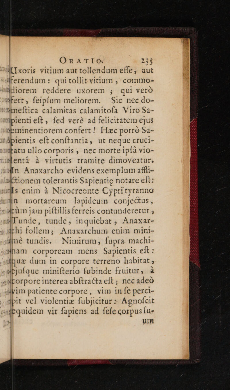 MIxoris vitium aut tollendum effe, aut idferendum : quitollit vitium , commo- kdiorem reddere uxorem ; qui veró fert, feipfum meliorem. Sic nec do- meftica calamitas calamitofa Viro Sa- ipienti eft , fed veré ad felicitatem ejus feminentiorem confert ! Hzc porró Sa- ipientis eft conftantia, ut neque cruci- wratu ullo corporis , nec morte Ipíà vio- wWlentà à virtutis tramite Duidilesthis 4n Anaxarcho evidens exemplum affli- al tionem tolerantis Sapientie notare eft: wis enim à Nicocreonte Cyprityranno |n mortareum lapideum conjectus, tid puun jam piftillis ferreis contunderetur ; JIunde, tunde, inquiebat , Anaxar- drhi follem; Anaxarchum enim mint- ane tundis. Nimirum, fupra machi- «ham corpoream mens Sapientis elt : y e dum in corpore terreno habitat ; 4Mejufque minifterio fubinde fruitur, à Meroe interes abitraGa eva ec adeó Mim patiente corpore, vim in f: perci- jpit vel violentiz fubjicitur : Agnoícit adpquidem vir fapiens ad fele corpus fu- |j um