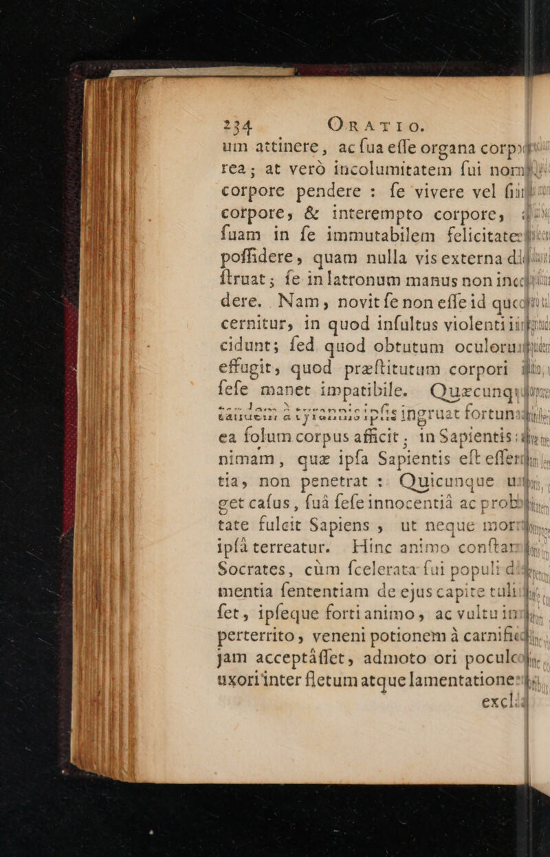 um attinere, acíua e(Te organa corpod rea; at vero incolumitatem fui nom) corpore pendere : fe vivere vel fiij corpore, &amp; i:nterempto corpore, 4-4 fuam in fe immutabilem felicitatezli poffhdere, quam nulla vis externa di]: Ítruat; fe inlatronum manus non incidi dere. Nam, novitíe non effeid qucd cernitur, in quod infultus violentiiij cidunt; fed quod obtutum oculorum effugit, quod praítitutum corpori ji fefe manet impatibile. Quzcu inqui tauuei m atyranaisipfis ingruat fortunsjoi ea fol um corpus afficit; 1n $a apie ntis di» nimam, quz ipía Sapientis elt We 36 c tia, non penetrat : Quicunque ui get cafus , fuà fefe innocentià ac probopi tate falaii Sapiens , ut neque moti. ipíà terreatur. Hinc animo conítam ds Socrates, cüm fcelerata fui populi d mentia fententiam de ejus capite cui hii. fet, ipleque fortianimo, ac vultu im. perterrito veneni potionem à carnifiudi, jam acceptàflet , admoto ori poculcyj. uxorlinter fletum arque lamenta ME bi excl ry