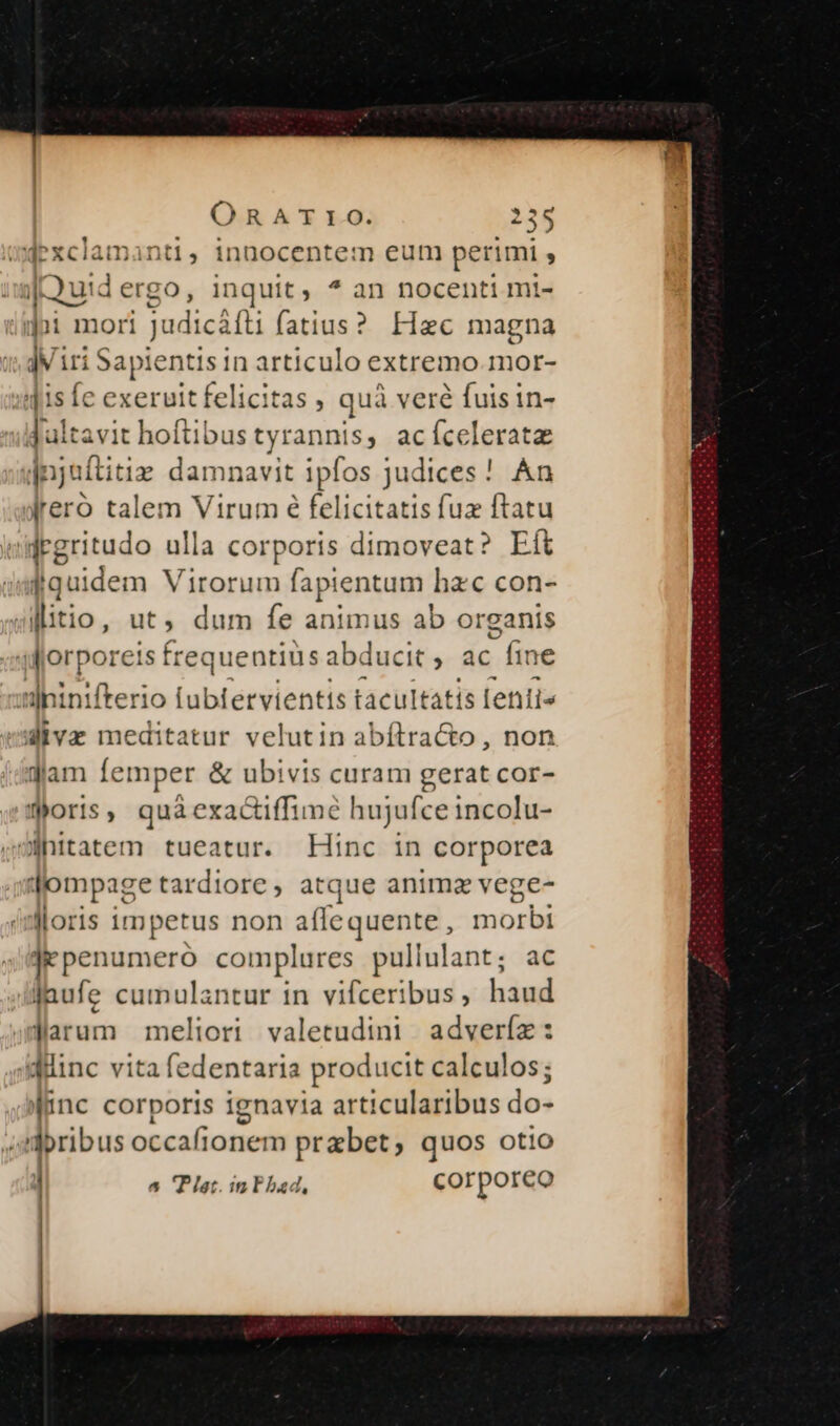 mdexclamanti, innocentem eum perimi : | s Quid ergo, inquit; ^ àn nocenti mi- |i mori judicáíti fatius?. Hzc magna IN. in $ »api lentis in articulo extremo mor- 41s fe exeruit felicitas , quà veré fuis in- dultavit hoftibus tyrannis, acíceleratz jnjuftitiz damnavit ipfos judices! An lreró talem Virum é felicitatis fuz ftatu | jrgritudo ulla corporis dimoveat? Eít fiquidem Virorum fapientum. hzc con- litio, ut, dum fe animus ab organis slorporeis frequentiü: abducit , ac fr us u]hinifterio fubtervientis tacultatis [entis divaz meditatur velutin abítra&amp;o , non jam femper &amp; ubivis curam gerat cor- foris, quaàexactiffime hujufce incolu- wfhitatem tueatur. Hinc in corporea |ompage tardiore , atque animz vege- lloris impetus non afle quente , morbi je penumeró complures pullulant; ac jaufe cumulantur in vifceribus, haud darum meliori valetudini adveríz: diinc vita fedentaria producit calculos; (inc corporis ignavia articularibus do- doribus occafionem przbet, quos otio ] 5 Plat. inFbad, corporeo