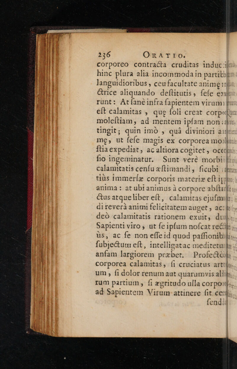 languidtoribus, ceu facultate anime! fio ingeminatur. Sunt veré morbi anima: at ubt animus à corpore abíti direverà animi felicitatem auget , ac deó calamitatis rationem exuit, dt üs, ac fe non efTe id quod paffionib fubje&amp;uui eft, intelligatac meditetu anfam largiorem przbet. | Profedt corporea calamitas, íi cruciatus art pu