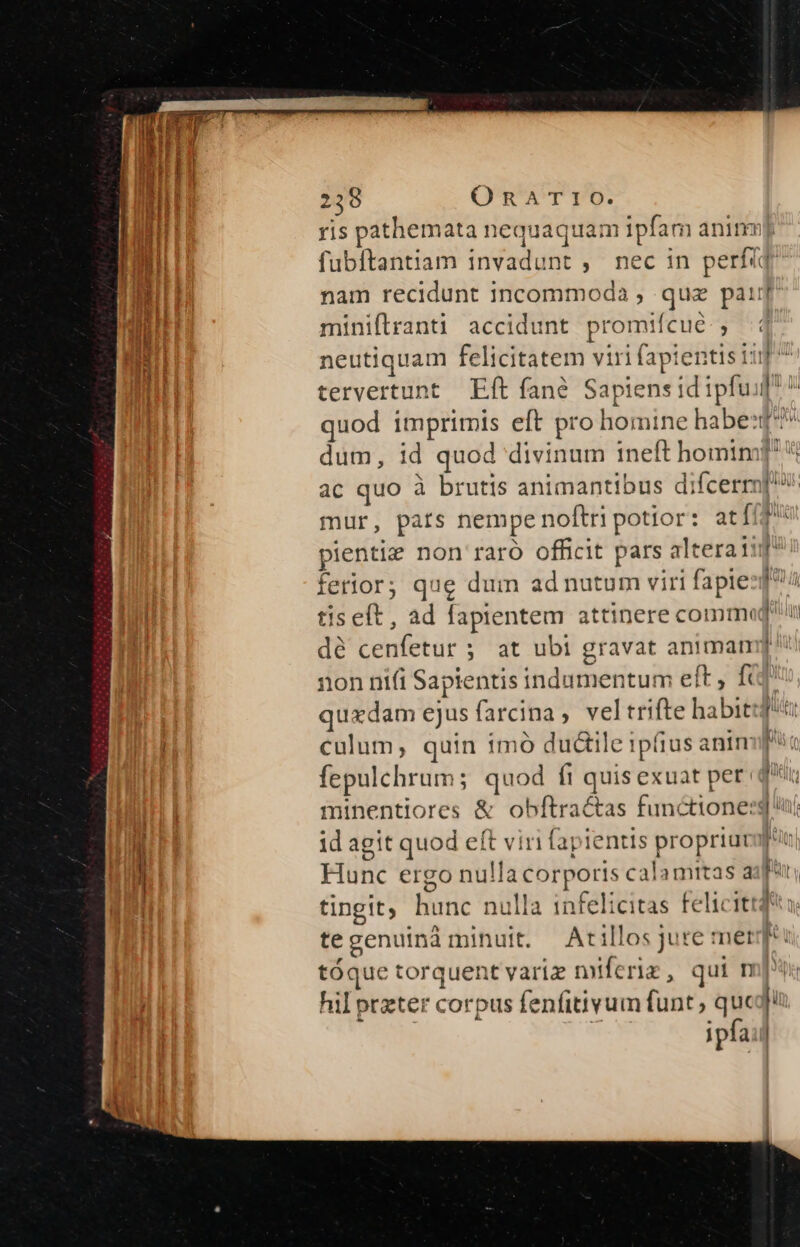 ris pathemata nequaquam ipfam animnm Ed fubítantiam invadunt , nec in perfig am nam recidunt incommoda , quz pai miniflranti accidunt promifícué ; neutiquam felicitatem viri fapientis 11i tervertunt Eft fané Sapiens id ipfui quod imprimis eft pro homine habet | dum, id quod divinum ineft homtnm! J : ac quo à brutis animantibus difcerm[!» mur, pats nempe noftri potior: at (f pientie non raró officit pars alteraiif' ferior; que dum ad nutum viri fapiezf? tis eft , ad fapientem attinere commi fatu dé cenfetur ; at ubi gravat animam[ non nifi Sapientis indumentum eft, fü quxdam ejusfarcina, veltrifte habit: | culum, quin 1mó duc&amp;tile ipfius anim fepulchrum; quod ft quis exuat per qi —— - In minentiores &amp; obftractas functionerg i LM id agit quod eft viri fapientis propriuvof' j Hunc ergo nullacorporis calamitas a um i i tingit; hunc nulla infelicitas felicittd*tà te genuinà minuit. Atillos jure mer tóque torquent varie miferiz, qui m hil przter corpus fenfitivum funt; quequ ipfa: