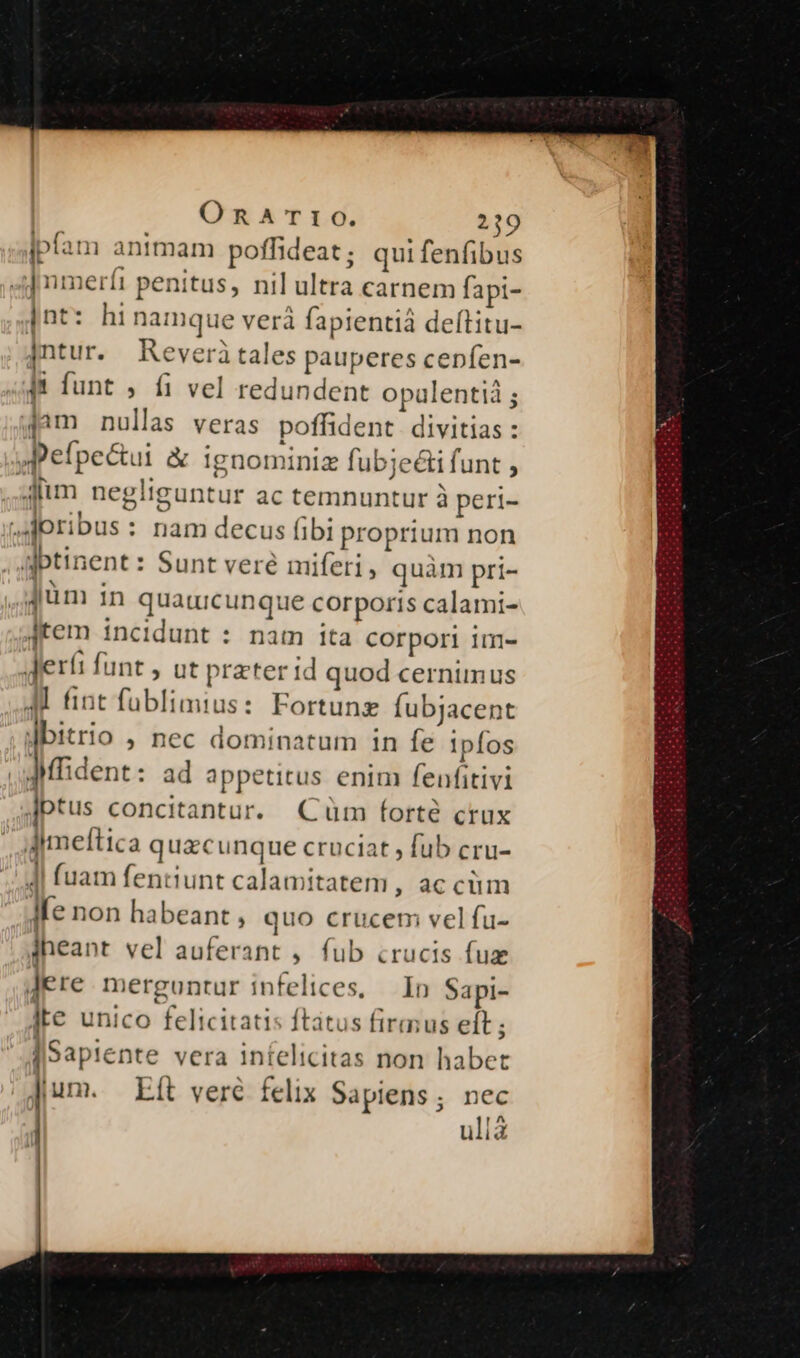 ipfam animam poffideat ; qui fenfibus 4] nmerít penitus, nil ultra carnem fapi- ]nt: hinamque verá fapientiá delftitu- jntur. Keveritales pauperes cepfen- |f funt , fi vel redundent opalentià ; jam nullas veras poffident. divitias : pefpectui &amp; ignominiz fubjeti funt , Jum negliguntur ac temnuntur à peri- ^Joribus : nam decus fibi proprium non aptinent : Sunt veré miferi, quàm pri- Jum in quatucunque corporis calami- Jtem incidunt : nam ita corpori im- Jeríi funt , ut preter id quod cernimus A fint fublimius: Fortung Íubjacent dbitrio , nec dominatum 1n fe ipfos .uMfident: ad appetitus enim fenfitivi Jptus concitantur. (Cum forté crux Ameftica quacunque cruciat , fub cru- 4| fuam fentiunt calamitatem, ac cüm Ife non habeant , quo crucem vel fu- iheant vel auferant , fub crucis fuz Jere merguntur infelices, — In Sapi- ite unico felicitati ; ftatus firmus eít ; [Sapiente vera infelicitas non habet Jum. Eit veré felix Sapiens ; e uiis