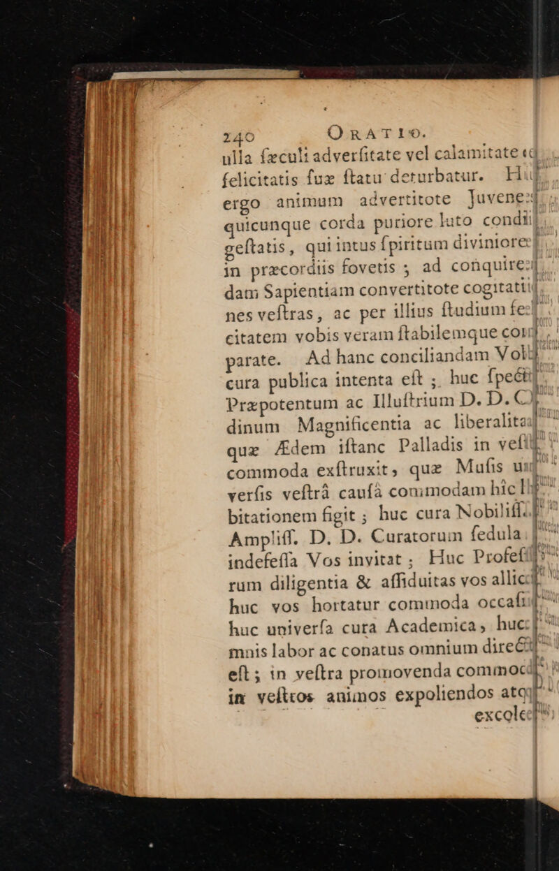 quicunque corda puriore luto condi: geftatis, qui intus fpiritum diviniore dam Sapientiam convertitote cogitatti nes veftras, ac per illius ftudium fe? citatem vobis veram ftabilemque cor parate. Ad hanc conciliandam V ol: cura publica intenta eft ; huc fpeét: Przpotentum ac Illuftrium D. D. €) — — — quz Kdem ifítanc Palladis in vet! commoda exfílruxit, quz Mufis u verfis veftrà caufà conimodam hic li Ampliff. D. D. Curatorum fedula indefefía Vos inyitat ; Huc Profef huc vos hortatur commoda occafi huc univerfa cura Academica, huc mnis labor ac conatus omnium direc eft; in veítra promovenda commoc: im vefttos animos expoliendos atq excole —— ——À A É x eu € (e ——À —————M— - M PE . s » E z