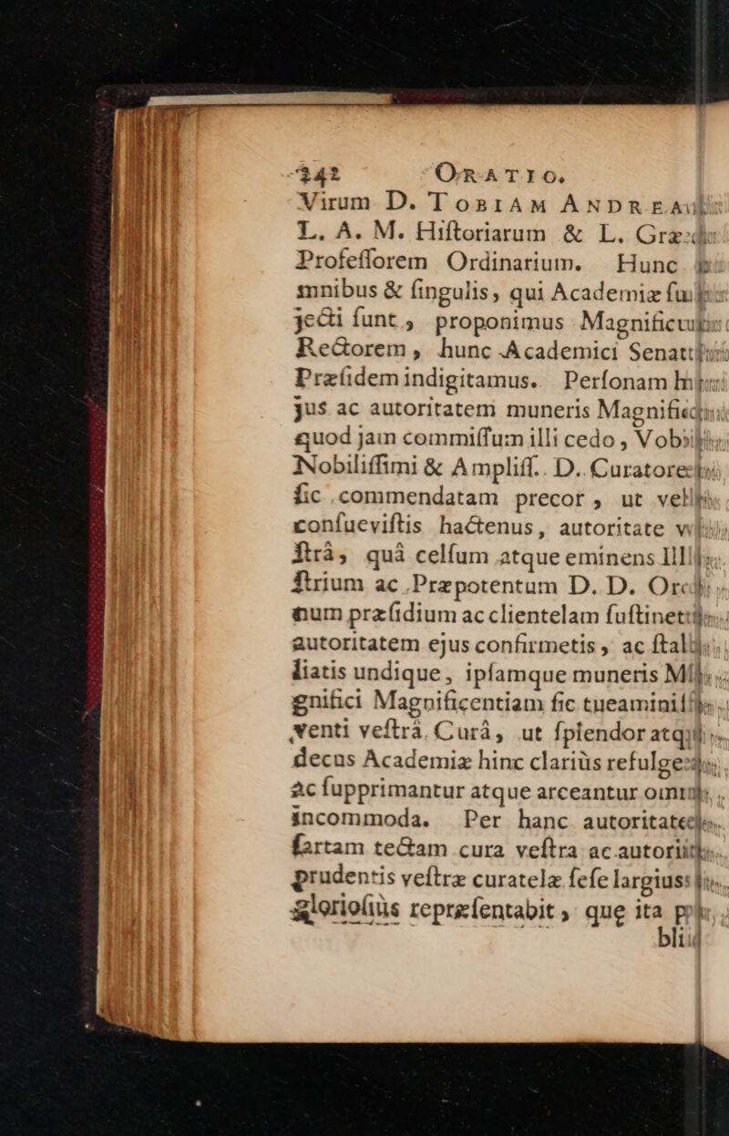 Virum D. TosrAM ANDpREA L. A. M. Hiftoriarum &amp; L. Grz:d Profefforem Ordinarium. | Hunc E mnibus &amp; fingulis; qui Academiz fup: jeci funt ; proponimus . Magnificvugis: Re&amp;orem, hunc .Academici Senattli? Przíüdemindigitamus. Perfonam hij: jus ac autoritatem muneris Magnifieqi: £quod Jam commiffum illi cedo , Vobiili iNobiliffimi &amp; Ampliff.. D.. Curatores fic commendatam precor, ut vellp confueviflis hactenus, autoritate wl Ítrà, qui celfum atque eminens IlIj: Tirium ac Przpotentum D. D. Orc: num praítdium ac clientelam fuftinet:l; autoritatem ejus confirmetis ,' ac ftallj liatis undique, ipfamque muneris Mí]; gnitici Maguificentiam fic tueaminilf) Nenti veftrà. Curà, ut fplendor atqui: decus Academix hinc clariüs refulge:du: ac fupprimantur atque arceantur ointyl: incommoda. Per hanc autoritate. fartam te&amp;am cura veftra ac autoriit. prudentis veftrz curatelz fefe largius: [i &amp;lerioliis reprafentabit, que ia p Lid