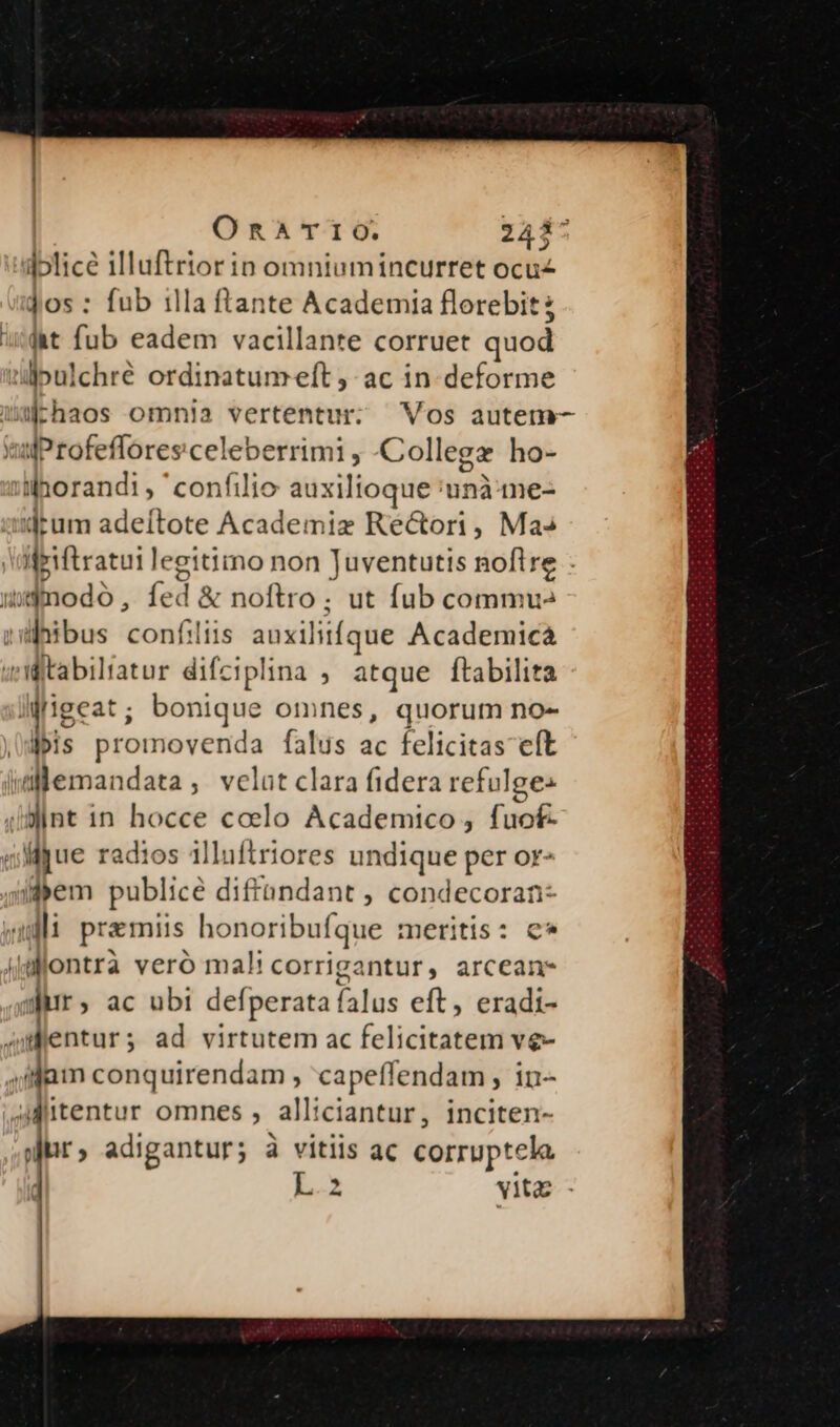 dplice illuftrior in omniumincurret ocu jos : fub illa ftante Academia florebit ; ht fub eadem vacillante corruet quod Qlulchré ordinatumeft ac in deforme waEhaos omnia vertentur: Vos autem- wuProfefloresceleberrimi , Collegz ho- :ihorandi, confilio auxilioque 'unà:-me- drum adeítote Academie Ré&ori, Ma» igiftratui legitimo non Juventutis noflre - udmnodo, íed & noftro; ut fub commu» ndüfibus confiiis auxilitíque Academica 4Mitabiltatur difciplina , atque ftabilita lifigeat ; bonique omnes, quorum no- fis promovenda falus ac felicitas eft imlemandata, velat clara fidera refulges (sint in hocce coelo Academico, fuof- ligue radios illuftriores undique per or- ijyem publice diffandant , condecoran- wu praemiis honoribufque meritis: c* alontra vero mal! corrigantur, arcean- wir, ac ubi defperata falus eft, eradi- » dentur ; ad virtutem ac felicitatem vg- ,ijam conquirendam , capeffendam , in- AMlitentur omnes , alliciantur, inciten- sjr, adigantur; à vitiis ac corruptela E vitz - -—-—