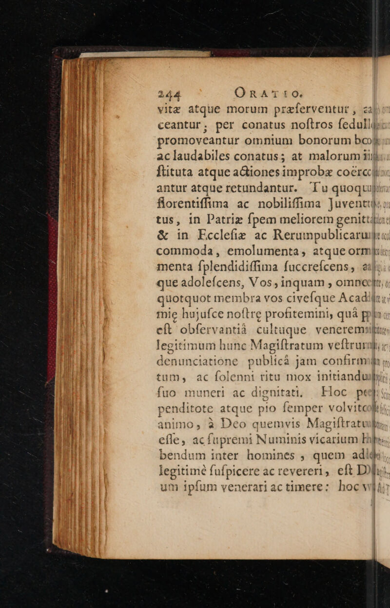 ———— 2 L4 Ó RA'TDIO. vitz atque morum przferventur , zà ceantur; per conatus noftros fedulldsc promoveantur omnium bonorum bo aclaudabiles conatus; at malorum iij ftituta atque actiones improba coércr antur atque retundantur. Tu quoquo florentiffima ac nobiliffima Juventtl tus, in Patriz fpem meliorem genittdiri & in Ecclefie ac Rerumpublicarujici commoda, emolumenta, atque ormfi que adolefcens, Vos, inquam , omnet; quotquot membra vos civefque A cadi: mie hujufce noftre profitemini quá prin cít obfervantià cultuque. veneremur legitimum hunc Magiftratum veftrurgi,; denunctiatione pu iblicá jam confirmo y tum, ac folennit titu mox intttanduibyili. fuo muneri ac dignitati, | Hoc. pedit penditote atque pio femper volvitcolti bim à Deo quemvis Magiftratv bn efle, acfupremi i Numinis vicarium Eis. bendum inter homines , quem adi $: legitimé fufpicere acrevereri, eft Doi um ipfum venerari ac timere: hoc wir