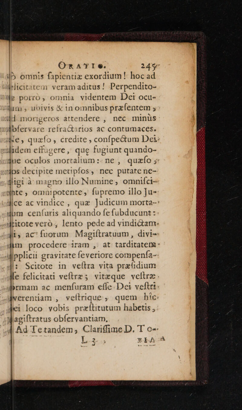 OR A'rIe. 245^ l5 omnis fapientiz exerduited hoc ad Wrlicitatem veram aditus ! Perpendito- e porro, omnia videntem Det ocu- sium, ubivis &amp; tn omnibus prefentem ; 44H. morigeros attendere , nec minüs wWbfervare retractirios ac contumaces. ie, quzfo; credite, confpectum Des: idadem effugere, que fugiunt quando- w$ne oculos mortalium:- ne , quazfo y: dps decipite metipfos, nec putate ne- digi à magno illo Numine ; omniíci-- ;dhte , omuaipotente , fupremo illo bos lice ac vindice , quz Judicum morta- diim ceníuris aliquando fe fubducunt: 4Mritote vero , lento pede ad vindi&amp;am: iii; ac^ fuorum Magiftratuum, divi- dim procedere iram ,. at tarditatem: IIpplicii gravitate feveriore compenfa-: Ji: Scitote in veítra vita pra idium Ile felicitati veftrz 5 vitaeque veles Jairmam ac menfuram effe. Dei ve jwerentüam , veltrique ;, quem hic. Pei loco vobts praítitutum habetis , m agiftratus obfervantiam, A Ad Tetandem,; Clariffime D. T o- L.3- REA A