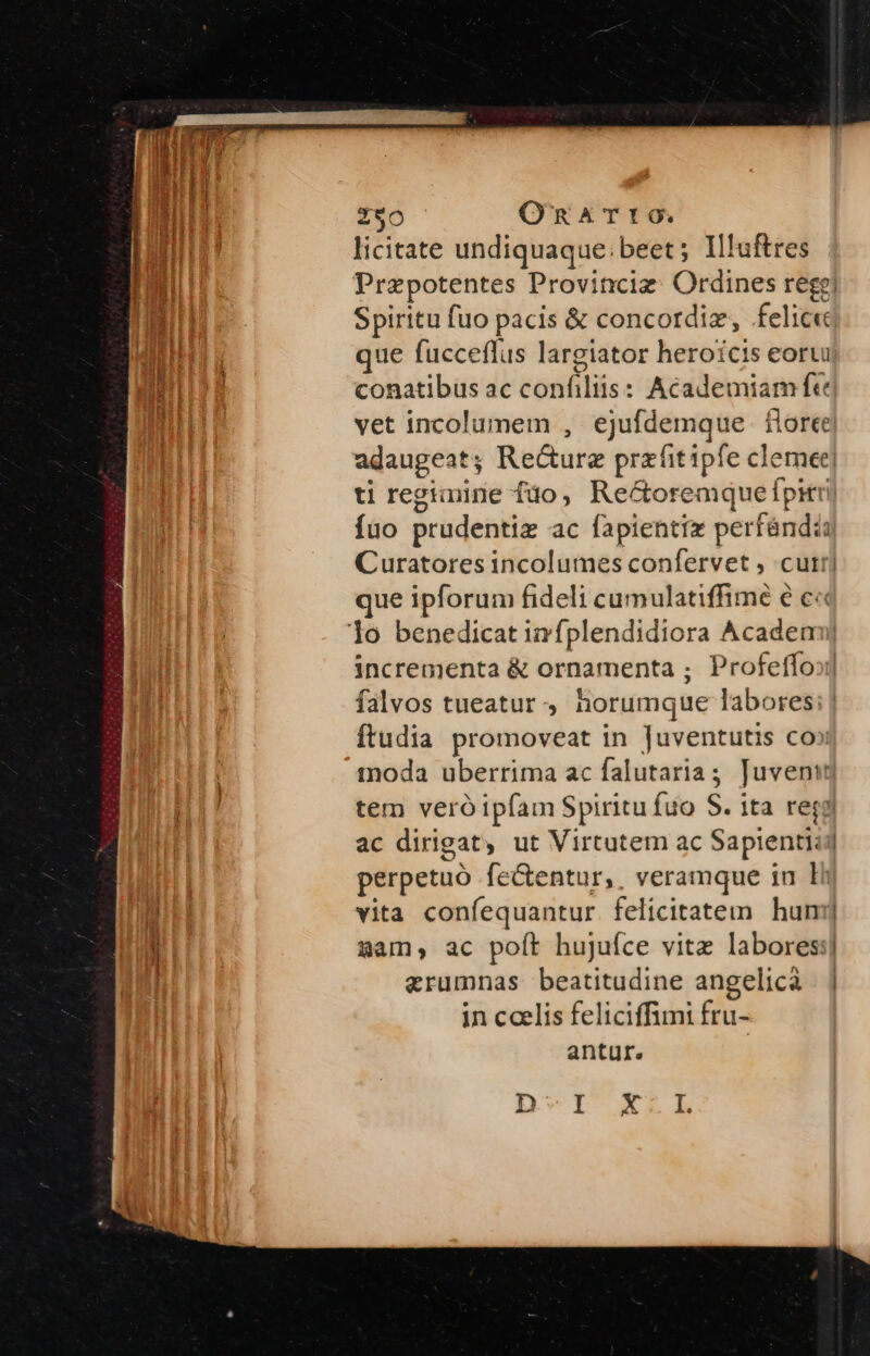 nie ami ie 290 OnxTt0. licitate undiquaque: beet; Il!uftres Prepotentes Provinciz: Ordines rege! Spiritu fuo pacis &amp; concordiz, felic« que fucceflus largiator heroicis eoru conatibus ac conilis: Academiam ft] vet incolumem , ejufdemque flore adaugeat; Re&amp;ure przüitipfe clemet] ti regimine fdo , Re&amp;oremque fpit T fuo prudentiz ac fapientix ree Curatores incolumes confervet , cutr que ipforum fideli cumulatiffimé é c« incrementa &amp; ornamenta ; Profeffo;i| falvos tueatur, horumque labores; | ftudia promoveat in Juventutis co» moda uberrima ac falutaria; Juventt tem veró ipfam Spiritu fuo S. ita reg ac dirigat, ut Virtutem ac Sapienti; | perpetuo fe&amp;entur, . veramque in li vita confequantur felicitatem hum] gam; ac poft hujufce vite labores:| aerumnas beatitudine angelica | | in ccelis feliciffimi fru- antur.