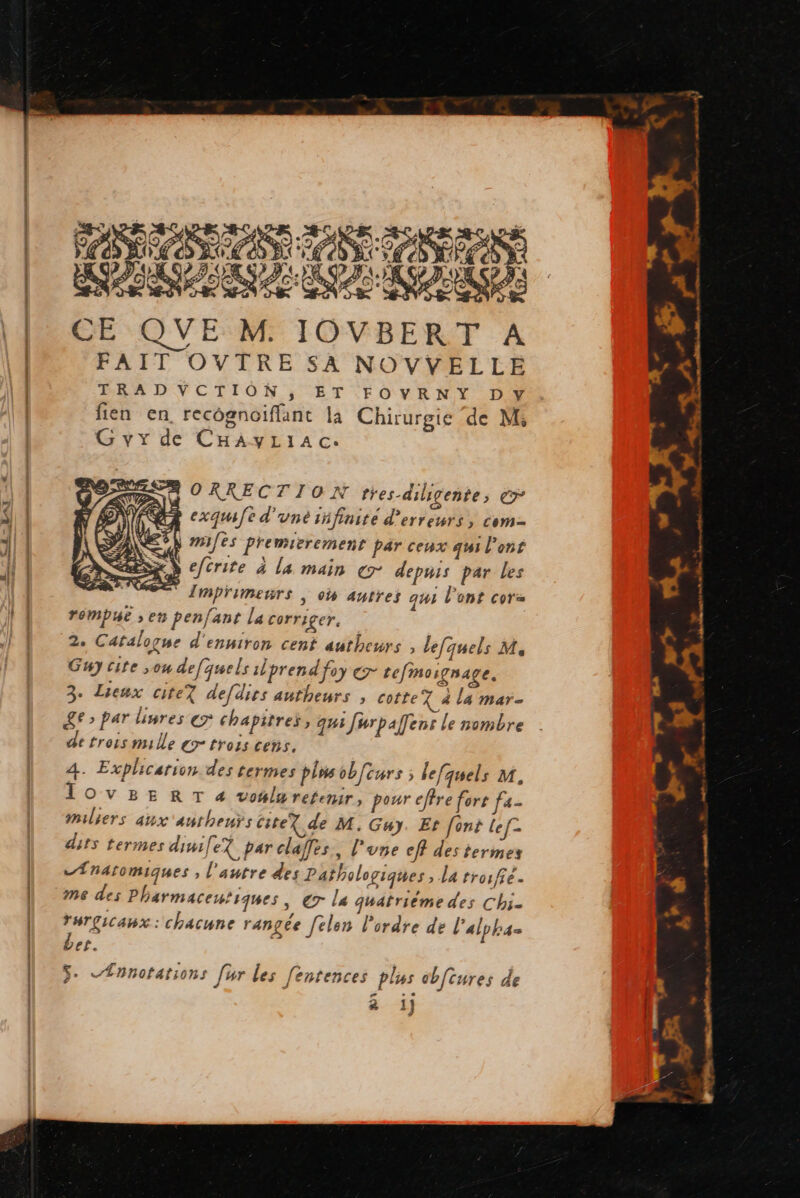PASSES ASE SANTE ED CESEEUE CUS CO) CE QUE M. IOVBERT A FAIT OVTRE SA NOVVELLE TRADVYCTION, ET FOVRNY Dy fien en, recôgnoiflant la Chirurgie de M, G vy de CHAyLIAc: ORRECTION tres-diligente, € L cxquufe d'une infinite d'erreurs, com- N miles premierement par ceux qui l'ont S efcrite à la main cr depuis par Les Trmprimeurs | où autres qui l'ont cor rémpue » en penfant la corriger. 2. Catalogue d'enniron cent autheurs , le[quels M, Guy cite ou defquels ilprend foy ç- tefmoignage. 3. Lieux citeT de[dies antheurs , cotte% à la mar- Le» par liures er Chapitres, qui Jurpafens le nombre de trois mille gr trois ces. A. Explicarion des termes pins obfcurs ; lefquels 1, TOvVBERT « vo#lureremir, pour effre fort fa milliers aux 'aurheuts citeX de M. Guy. Et font lef- dits termes dinife? par claffes., l'une eff des termes .Ænatomiques , l'autre des Pathologiques > La troffe- me des Pharmaceutiques , € la quatrième des Chi. rurgicanx : chacune rangée felen l’ordre de l'alpha Let. ÿ- «Ænnotations [ur les fentences plus cbfcures de & 1j} > a, | der à ia Le Pd Æ os