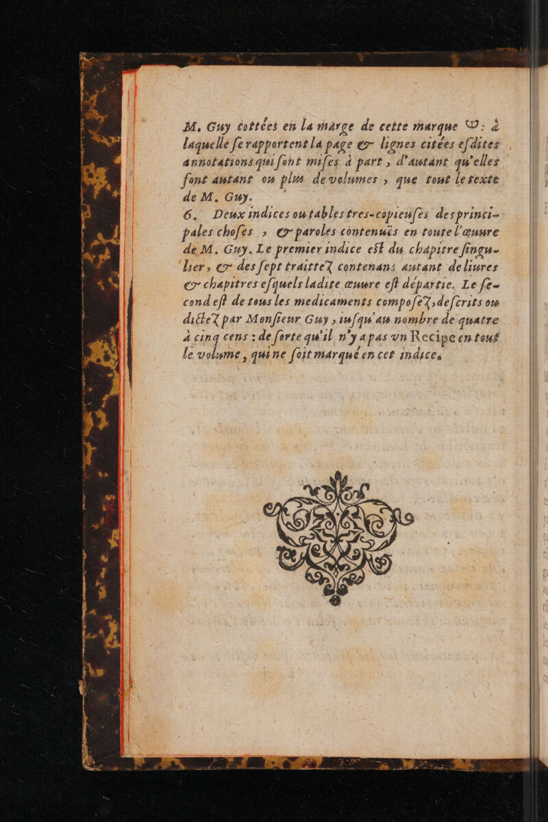 M, Guy coètées en La marge de cette marque ©: à laquelle Je rapportent la page ex lignes citées efdites annofationsqu{foht mifes 4 part , d'autant qu'elles font autant 04 plus devolumes , que tour lesexte de M. Guy. : 6. Deuxandices outablestres- copreufes desprinci- pales chofes >; © paroles contenuës en toutel œuure de M. Guy. Le premier indice e$Ë dy chapitre fingu- lier, ex des [ept traitteY contenans autant deliures € chapitres efquels ladire œuwre eff départie. Le fe- cond ef? de tous les medicaments compofe7;deftrits o diéteX par Monfienr Guy ,16/qu'am nombre de quatre à cinq cens : de forte qu'il ny apas un Recipeen touf le volume, quine [oit marque en cet indices