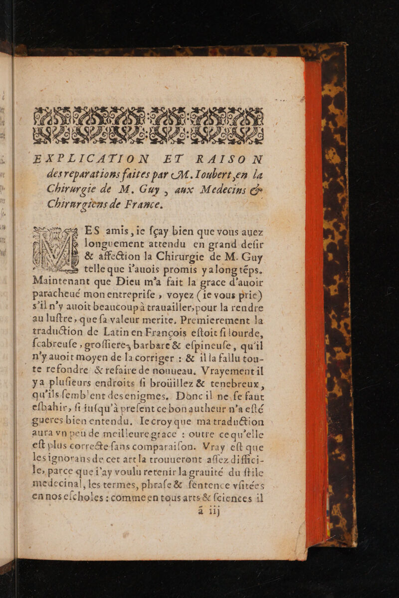 PARA ARE PR PA ANS EXPLICATION ET RAISON des réparations faites par CM. Ioubert,en La Chirurgie de M. Guy , aux Médecins € Chirurçièns de France. SE ES amis, ie fçay bien que vous auez fl VA longuement attendu en grand defir ES O7 AS 5 &amp; affection la Chirurgie de M. Guy Si Ai “ss telle que l'auois promis yalong téps. Maintenant que Dieu m'a fait la grace d’auoir paracheué monentreprife , voyez (ie vous prie) s’iln”y auoit beaucoupa trauailier,pour la rendre au luftre ,que fa-valeur merite, Premierement la traduétion de Latin en Francois eftoit filourde, fcabreufe , grofieres barbare &amp; elpineufe, qu'il n'yauoit moyen de [a corriger : &amp; il la fallu tou- te refondre &amp; refaire de nouueau. Vrayementil ya plufieurs endroits fi brouillez &amp; tenebreux, qu'ils femb'ent desenigmes. Dbncil ne.fe faut cfbahire, fi iu{qu’à prefent cebonautheur n’a efté gueres bien entendu. Tecroyque matraduétion auta vn peu de meilleuregrace : outre cequ'elle eft plus correefans comparailon. Vray eft que les ignorans de cet art la trouucront afez diffici- le, parce que j'ay voulu retenir lagrauité du ftile medecinal, les termes, phrafe &amp; féntence vftées cnnosefcholes :comineentousarrs&amp; fciences il à ii] » #87 + €. Mrs Et... mnt ef LE 2 At 0 Po ho AE. # “LA LE 7 / .. stheré. &gt; Le 0 4 die. Le at ndnntnes