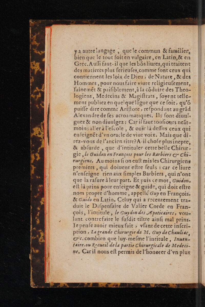 yaautre langage ; que le commun & familier, bien que le tout foiten vulgaire, en Larin,& en Gréc.Aufh faut-il que les bôsliures,quitraitent des matierés plus ferreufes comme font ceux qui contiennent les loix de Dieu; de Nature , & des Hommes, pour nousfaire viure religieufement, fainemét & paifiblement, à la côduite des Theo- logiens, Medecins & Magiftrats, foyent telle- ment publiez en quelque lâgue que ce foit, qu'6 puiffe dire comme Ariflote , refpondant au grâd Alexandre de fes acroamätiques. [ls font diuul. guez & nondiuulgez : Car il faut toufiours neât- moinsaller à l'efcole , & ouir là deffas ceux qui enfcignét d’vnoracle de viue voix. Mais que di- rez-vous de l'ancien titre? A-1l chofeplusinepte, & abfurde , que d’intituler cette belle Chirur- gic , le Guidon en François pour les Barbiers > Chs- rurgiens, Au moins fi on euft misles Chirurgiens premiers , qui doiuent eftre feuls : car celiure n'enfeigne rien aux fimples Barbiers , qui n’ont que la rafure à leur part. Et puis ce mot, Gurdon, eft là prins pour enleigne & guide, qui doiteftre nom propre d'homme, appellé Guy en François, & Guide en Latin. Celuy qui a recentement tra- duit le Difpenfaire de Valier Corde en Fran- çois, l'intitule, le Gwydon des _Æpaticaires, vou- jant contrefaire le fufdit tiltre ainfi mal prins, Te penfeauoir mieux fait » vfantdecette infcri- ption » Lagrande Chirurgie de M, Guy deChauliac, ec. combien que luy-mefme l’intitule, Inuen- faire;ow Recmeil de la partie Chirurgicale de Medeci- ne, Car il nous eft permis de l’honorer d’vn plus