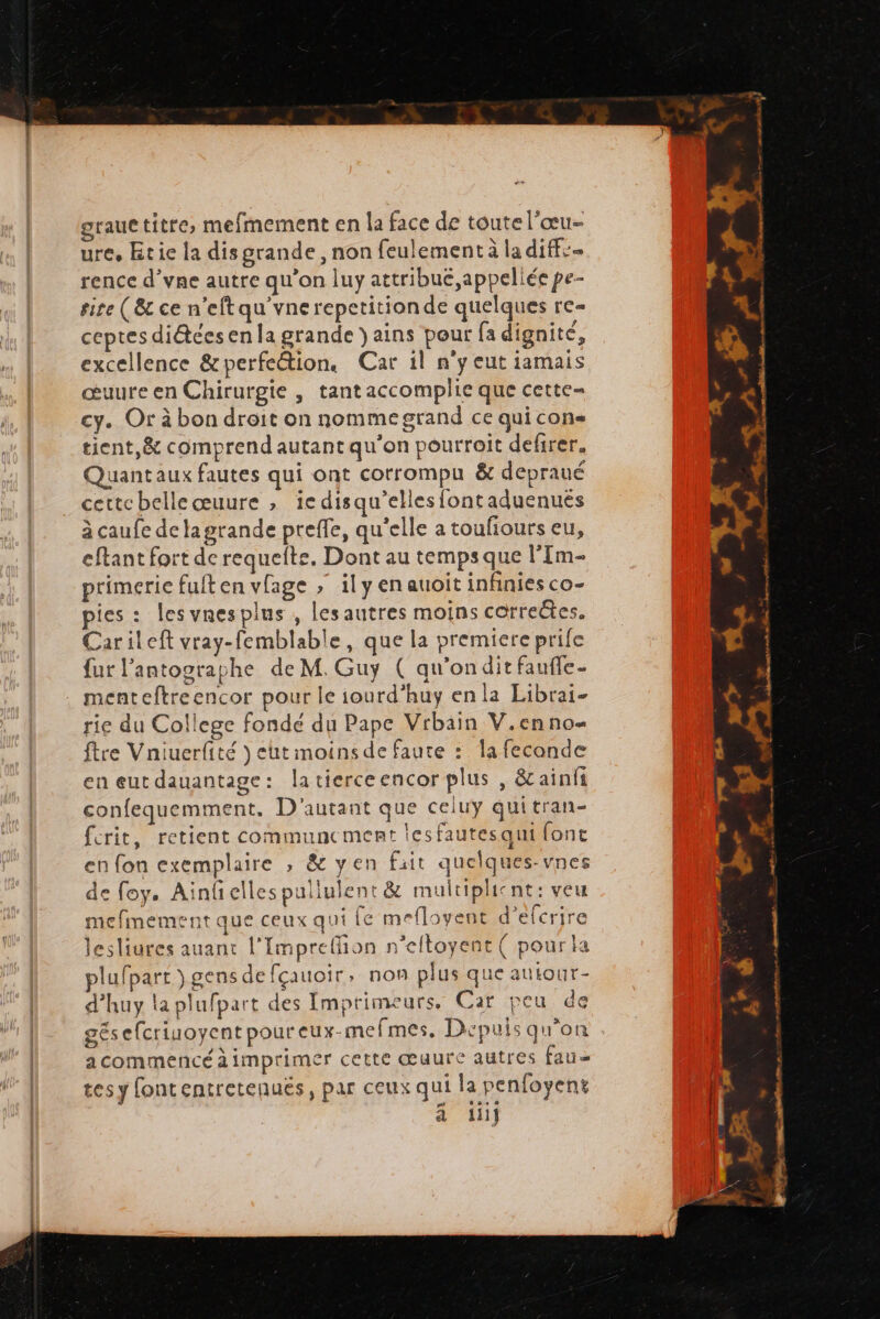 grauctitre, mefmement en la face de toute l'œu- ure, tie la disgrande, non feulement à la diffs rence d’vne autre qu'on luy attribue ,appeliée pe- site (8 ce n’eftqu'vnerepetitionde quelques re- ceptes di&tées en la grande )ains pour fa dignité, excellence &perfeétion. Car il n'y eut iamais œuure en Chirurgie , tant accomplie que cette= cy. Or à bon droit on nomme grand ce qui cons tient,& comprend autant qu’on pourroit defirer. Quantaux fautes qui ont corrompu & depraué certe belle œuure , ie disqu’ellesfontaduenues à caufe delagrande preffe, qu'elle a toufiours eu, eftant fort de requefte. Dont au temps que l'Im- primerie fuiten vlage ; il y en auoit infinies co- pies : lesvnesplus , lesautres moins correëtes. Carileft vray-femblable, que la premiere prife fur l’antosraphe de M. Guy ( qu'onditfaufe- menteftreencor pour le iourd’huy en la Librai- rie du College fondé du Pape Vrbain V.enno- ftre Vniuerfité ) ht moinsde faute : la feconde en eut dauantage: latierceencor plus , êt ainfi confequemment. D'autant que celuy quitran- ferit, retient communcement lesfautesqui fonc en fon exemplaire , & yen fait quelques-vnes de foy. Ainfelles pullulent & multiplicnt: veu mefimement que ceux qui [e mefloyent d’efcrire lesliures auant l’Impreffion n’eftoyent ( pour la plufpart ) gens de fçauoir, non plus que autour- d'huy la plufpart des Imprimeurs, Car peu de gésefcriuoyentpoureux-mefmes. Depuis qu'on acommencéàimprimer cette œuure autres fau tes y [ontentretenués, par ceux qui la penfoyent à iiij : ner nsmenstt +. AT go PR mo mt Pme. > À h | 4 sw. ef we Dh # > M her | 2 | 7 re e- = - P. dérutils cmt 2 LA é & APE