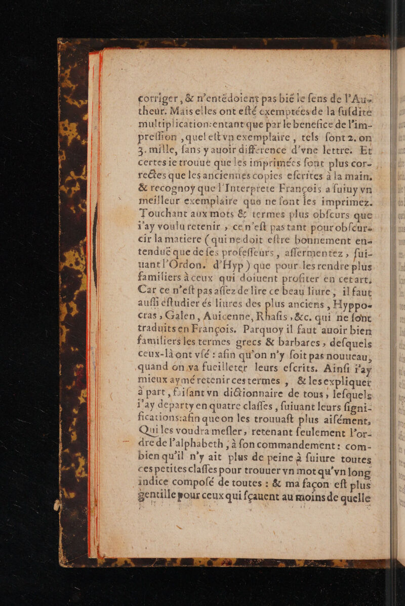 corriger, & n’entédoient pas bic le fens de PAus theur. Mäis elles ont efté cxemptéesde la fufdite multiplication:entantque par le benefice de l’im- prellion ,quelettvnexemplaire, tels font 2.on 3. mille, fans yauoir différence d’vne lettre. Et certesietrouue que les imprimées font plus cor- retes que les anciennes copies efcrites à la main, & recognoÿ que l'Interptete François a futuyvn meilleur exemplaire que ne font les imprimez. Le Touchant aux mots & termes plus obfcurs que d'ay vouluretenir ; ce n’eft pas tant pour obfcure cir la matiere (qui nedoit eftre bonnement en- tendue que defes profeffeurs, affermentez, fui- uantl’Ordon. d’'Hyp) que pout.les rendre plus familiers à ceux qui doiuent profiter en cetart. ar ce n'eft pasaffez delire ce beau liure, ilfaue auf éftudier és liures des plus anciens, Hyppos= cras ; Galen, Auicenne, Rhafis ,&c, qui ne fone traduits en François. Parquoy il faut auoir bien familiers les termes grecs & barbares, defquels ceux-là ont vié : afin qu'on n'y foit pas nouueau, quand on va fueilleter leurs efcrits, Aïnfi ras mieux ayméretcnircestermes , &les expliquer 3 part, fiifant vn diétionnaire de tous ; lefquels day departyenquatre clafles , fuiuant leurs figni- fications:afin queon les trouuaft plus aifément, Quiles voudra mefler, retenant feulement l’or- dre de Palphabeth , à fon commandement: com- bienqu'il ny ait plus de peine à fuiure toutes ces petites claffes pour trouuer vn mot qu'vnJong indice compolé de toutes : & ma façon eft plus genulle pour ceux qui fçauent au moins de quelle