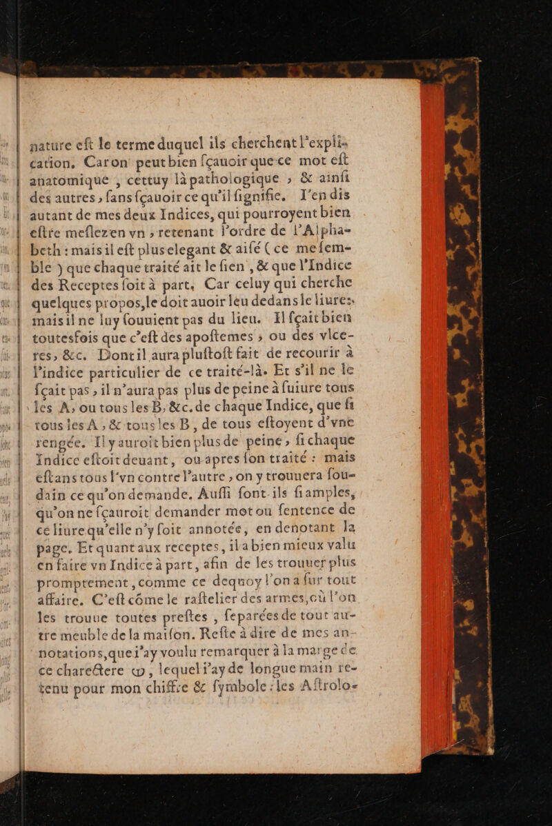 DR ee {à à a ce 2e 22 ca SM TE nature eft le terme duquel ils cherchent l'expli- cation, Caron peutbien fçauoirquece mot elt anatomique , cettuy làpathologique ; &amp; ainii des autres » fans fçauoir ce qu'il fignifie, T’endis autant de mes deux Indices, qui pourroyent bien eftre meflezen vn ; retenant l’ordre de l’Alpha- beth :maisil eft pluselegant &amp; aifé (ce mefem- ble ÿ que chaque traité ait le fien ,&amp; que l'Indice des Receptes foit à part, Car celuy qui cherche quelques propos,le doit auoir leu dedansie liures, maisil ne luy fouuient pas du lien. Hfçait bien toutesfois que c’eft des apoftemes ; ou des vlce- es, &amp;ec. Dontil aura pluftoft fait de recourir à l'indice particulier de ce traité-là. Er s'il ne le fçait pas , il n’aura pas plus de peine à fuiure tons tous les À , &amp;-tousles B, de tous eftoyent d’vne rengée. Ilyauroitbien plusde peine, fichaque Indice eftoit deuant, owapres fon traité : mais éftans tous l‘vn contre l’autre , on y trouuera fou- dain ce qu’on demande. Auffi font-ils fiamples, qu’on ne fçauroit demander metou fentence de ce liurequ'elle n'y foit annotce, en denotant Îa page. Et quant aux receptes, ilabien mieux valu cnfaire vn Indice à part, afin de les trouuer plus promptement comme ce dequoyl'ona {ur tout affaire. C’eftcômele raftelier des armes,cu l’on les trouue toutes preftes , feparées de tour au- tre meuble de la maifon. Refte à dire de mes an- notations, quel’ay voulu remarquer à lamargede ce chareftere «ww, lequel f’ay de longue main re- tenu pour mon chiffre &amp; fymbolc:les Aftroloe LA ee +. 4 PRO PE CS hervrtthes FA É* LA sr