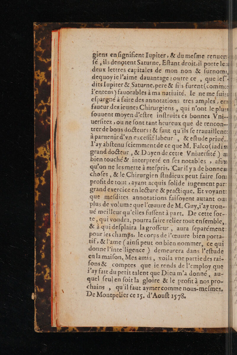 giens enfignifient Jupiter, &amp; du mefme renuer fé ,ils dengtent Saturne, Eftant droit, il porte le:s dequoyie l'aime dauantage:outrece , que lef”. dits [upiter &amp; Saturne,pere &amp; fils furent(cominee fouuent moyen d’eftre inftruits és bonnes Vni.. Ll'ay abftenu fciemmentde ce que M. Falco(iadiss granddoëteur , &amp; Doyen de cetre Vniuerfité ) æ bien touché &amp; interpreté en.fes notables , afim qu'on ne lesmette à mefpris. Caril ya debonnes chofes , &amp; le Chirurgien ftudieux peut faire fon: profit de tout , ayant acquis folide jugement par que mefdites annotations faifoyent autant ou plus de volume que l’œuure de M: Guy,1'aytrou- ué meilleur qu’elles fuffent à part. De cette for- # &amp; àquidefplaira lagroffeur , aura feparément pour leschambs, le corps de l’œuure bien porta- tif, &amp; l’ame (ainfi peut onbien nommer, Ce qui donne l’inteiligence } demeurera dans l’eftude en la maifon, Mes amis, voila vne pattiedes rai- fons &amp; comptes que ie rends de l’employ que day fait du petit talent que Dieu m’a donné, au- quel feulen foitla gloire &amp; le profit à nos pro Chains , qu'il faut aymercomme nous-mefmes,