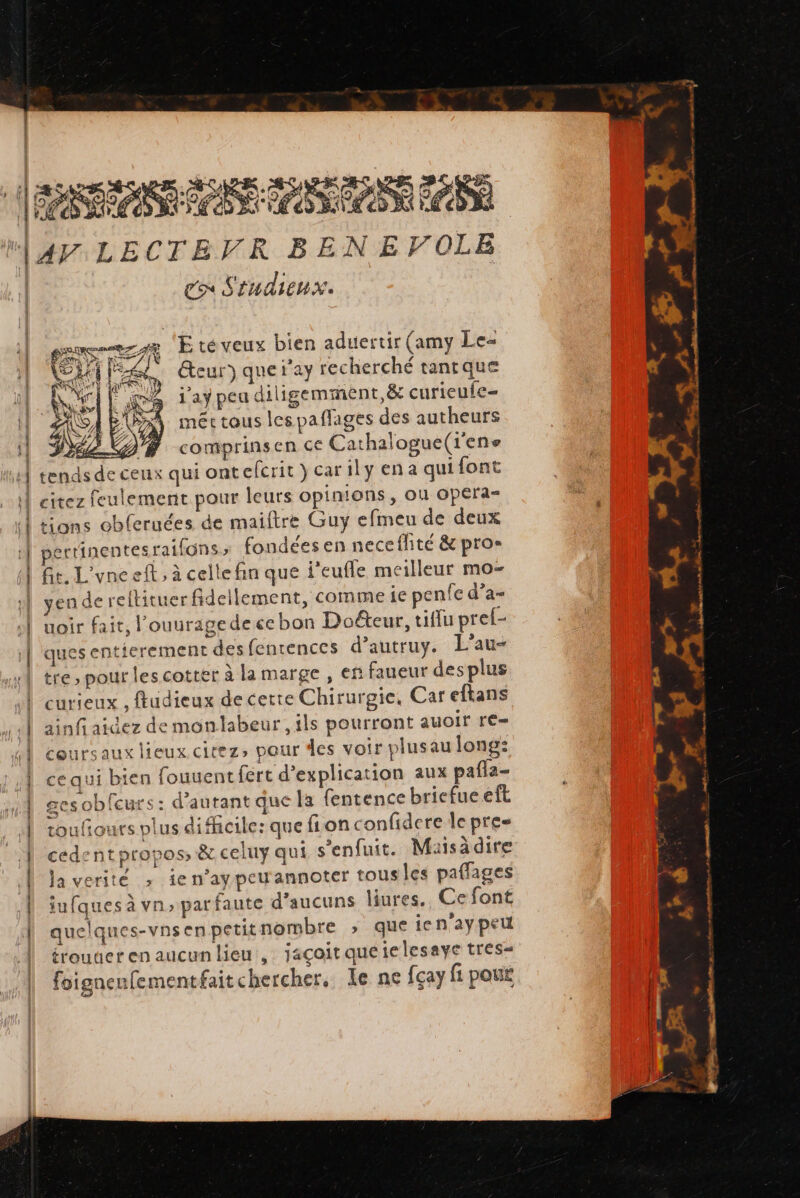 DANONE ES TE ASSIS CAS À AY LECTEVR BEN EVOLE eo Sindienx. sense Eté veux bien aduertir (amy Le- Es à res Ÿ «2 A ’ BEI, teur) quetay recherché tantque Ar RX);) ee Xe 2: ë ee A m2 ay peu diligemment,&amp; curieute= \ Y.P EURE &lt; o A néctous les pañlages des autheurs 9 : ë re #2} comprinsen ce Cathalogue(rens tends de ceux qui ontefcrit}carily ena qui font citez feulement pour leurs opinions, où opera- tions obferuées de maiftre Guy efmeu de deux pertinentes raifons fondées en neceflité &amp; pros Ge. L'une eft, à celle fin que i'eufle meilleur mo- yen de reltituer fidellement, comme ie penfe d’a- uoir fait, l'ouuragedecebon Doéteur, tiflu prel- ques entierement des fenrences d’autruy. L’au- tre, pour les cotter à la marge , en faueur des plus curieux , ftudieux de certe Chirurgie, Car eftans ainfi aidez de monlabeur, ils pourront auoir re- coursaux lieux citez, pour des voir plusau long: ce qui bien fouuentfért d'explication aux pafla- ges oblcurs: d'autant que la fentence briefueeft 4 ae + “e, roufiours plus difhicile: que fion confidere le pres cedent propos, &amp; celuy qui s’enfuit. Masadire la verité ; ie n’aypeuannoter tous les paffages iufques à vn, par faute d'aucuns liures.. Ce font quelques-vnsenpetitnombre &gt; que ien'ay peu frouuct en aucunlieu , jaçoit queielesaye tres= foigneufementfaitchercher. le ne fçay fi pou æ Fe Fa PRE CR notes 2. OR | + à LE h 4 LE ratios. # + h. dhardiam cmt 6 rm de. { Pad 2.