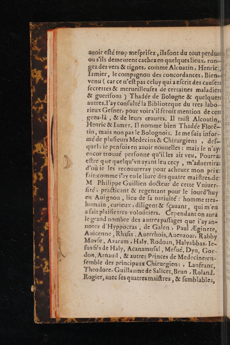 gez dés vers &amp; rignes, comme Alcoatin, Henric:, | fité, praéticant &amp; regentant pour le iourd’huy en Auignon, licu de fa natiuité : hommetres- humain , curieux , diligent &amp; fçauant, quim'en a fait plaifirtres- volontiers. Cependanton aura le grand nombre des autres pañlages que i’ayans notez d'Hyppocras ; de Galen , Paul Æginete, Autcenne , Rhafis , Anerrhois, Auenzoar, Rabby Movie, Azaram , Haly, Rodoan, Halyabbas, Ie. fusfits de Haly, Acanamufal, Melué, Dyn, Gor- don, Arnaud, &amp; autres Princes de Medecine:en- femble des principaux Chirurgiens , Lanfranc, Fheodore, Guillaume de Salicet, Brun , Roland, Rogier,auec fes quatresmaiftres , &amp; femblables, ntm ares