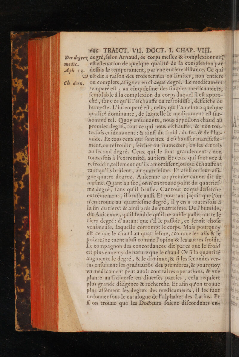 eftefleuation de quelque’ qualité de la complexien | pat «y eft dit à raïfon des trois termes ou limites ; non entier ou complets,ail hgnez en ébus degré. Le medicamé temperéelt , au cinquiel fme dés fimples medicam ments, 4 il CADRE le à la cor mplexion du coi ps duquel left appre- PR MT PT a ché, fans ce qu ’il Pefchaufte nt e , defleiche ou hume: te, L’ intempere eft, cel UYy qui } ameine a quelque qualité dominante , de laquelle e le medicament eft fur- nommé tel. ds enfulianéé nous, appéllons ch | , tout ce qui nous efchaufre, & non tou- LOIS nr + & ainfi du froid , du fec,& de Phu- ride. Et tous s ceux qui fontnez àefchau ment,ou refroidir , feicher ow humetter, on les dit tels au fecond ares Ceux qui le font grandement ; ; noñ toutesfois à l’extremité, autiers. Et ceux qui font nez à refrotdir,tellement qu’ils amort sie quiéchat . t tant qu'ils ns au quatriefme. Et ainf on leu gne quatre degcrez. Auicenne au premier Canon die gne q de mefme. Quant auf ie , oh n’en trouue point du quatrief- me degrés fans qw” l brufle. Cartout ce qui defleiche extremement , 1lbr ile auf. Et pour ah i testé que loi n’en trouueau quatriefme degré, il yen a toutesfois à la fin du tiers‘: & ainfi prés du quatricfme. De Phumide, dit Auicenne , qu'il femble qi wilne puiffe paffer outre le tiers degré : d’autant que s’il le pañflbit , ce fereit chofe venimeufe, laquelle corromptle corps. Mais pourquoy eft-ce que le chaud au quatriefme, (comme les aïls & ie >oivre)ne tuent aiafi comme Popion & les autres froids. 2 o € compagnon de x Re b ces dit pes que le froid À | ud Of fi la quantité ugmente nr degré & Le dit rninuë, & fi les fecondes ver- ent les atad uatios des PAT & pourquoy vn medicament peut auoir contraires oper ations, & vne plante au diuerfe en diuerfes parties É tds requier plus ærande diligence & reche rehe. Et afin qu’on trouue plus te ment les degrez des medicaments , il les faut ordonner fous le catalogue de l’alphabet des Latins, Et on trouue que les Doéteurs foient difcordants ens a