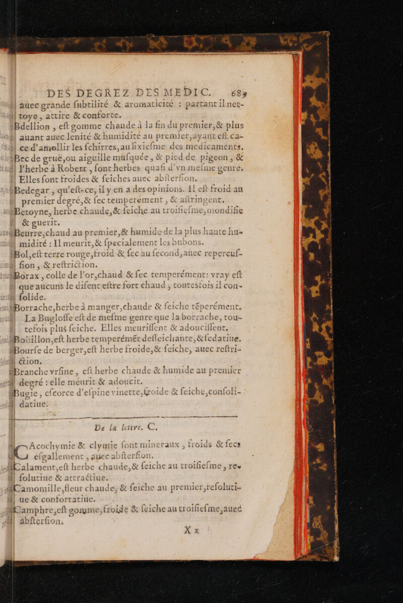 XX atroIñacie toye, attire &amp; conforte. Bdellion , eft somme cha ide à la fin du si Let piles auant auec enité &amp; humidité at prerule ce d’amellir Ms tomes saubBxiefme des medicaments. Bec de gruë,on a aiguille t nüufquée , &amp; pied de pigeon, &amp; Fhérbe à Robert , fontherbes quaf d’vnmefme genre. Elles font froides : fe en es auec terfio | Rien qu’eft-ce, premier degré, &amp; Les Betoyne, herbe chaude &amp; guerit. HiBeurre;chaud au Ye Le: : Il meurit outecér Hd &amp; fec au fecond,auec repercuf- Borax, colle de Por, chaud &amp; fec temper ément: vray eft que aucuns le difent eftre fort chaud , coutesfois il con- CG Borrache, herbe à manger,chaude &amp; feiche téperément, La Buglofle eft de nclta eg s. TOU tefois plus fe Ï 1 à 9 1 mi à © ed ND y © - AT che, Elles meuriflent &amp; adouctilent, t 1 : 4 es f à eft herbe temperémeér delle: Def Le] en C bao js ps © A Len) L° 2 pal D ai ba [@] NE 1 | tion. AN Se] Fes 6 | Î 1 EE cm: LÀ ] _” 2 Mpranche vrfne, eftherbe chaude &amp; humide au premier | degré : elle meurit &amp; adoucit. ir , efcorce d’efpine vinette,kroide &amp; feiche,confoli- datiué J RUB. PNR SMS ip 7; Con APE Ie De la lctire. er, É iCraiux froids &amp; {ecs ie attrait PE bolu juc &amp; attraé au pre miel F1 ‘efoluti 1 | ue &amp; SAS RN TE V) am iphre, cft gomme; froide &amp; {ciche au troifelme,auec 4j 4 - DEC NENNENRE S AUS |: POP
